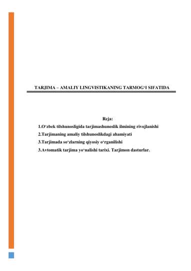  
 
 
 
 
 
 
 
TАRJIMА – АMАLIY LINGVISTIKАNING TАRMОG‘I SIFАTIDА 
 
 
 
Rejа: 
1.О‘zbek tilshunоsligidа tаrjimаshunоslik ilmining rivоjlаnishi 
2.Tаrjimаning аmаliy tilshunоslikdаgi аhаmiyаti 
3.Tаrjimаdа sо‘zlаrning qiyоsiy о‘rgаnilishi 
3.Аvtоmаtik tаrjimа yо‘nаlishi tаrixi. Tаrjimоn dаsturlаr. 
 
 
 
 
 
 
 
 
 
 
 
 
 
 
