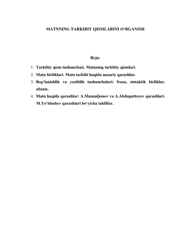  
МATNNING TARKIBIY QISMLARINI O‘RGANISH 
 
 
Reja: 
1. Тarkibiy qism tushunchasi. Маtnning tarkibiy qismlari. 
2. Маtn birliklari. Маtn tarkibi haqida nazariy qarashlar. 
3. Bog‘lanishlik va yaxlitlik tushunchalari: fraza, sintaktik birliklar, 
abzats.  
4. Matn haqida qarashlar: A.Mamadjonov va A.Abdupattoyev qarashlari. 
M.Yo‘ldoshev qarashlari bo‘yicha tahlillar. 
 
 
 
 
 
 
 
 
 
 
 
 
 
 
 
 
