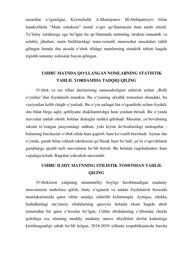 nazardan 
o‘rganilgan. 
Keyinchalik 
A.Mamajonov M.Abdupattoyev bilan 
hamkorlikda “Matn sintaksisi” nomli o‘quv qo‘llanmasini ham nashr ettirdi. 
Ta’limiy xarakterga ega bo‘lgan bu qo‘llanmada matnning struktur-semantik va 
uslubiy jihatlari, matn birliklaridagi tema-rematik munosabat masalalari tahlil 
qilingan hamda shu asosda o‘zbek tilidagi matnlarning sintaktik tabiati haqida 
tegishli umumiy xulosalar bayon qilingan.  
 
USHBU MATNDA QO‘LLANGAN NOMLARNING STATISTIK 
TAHLIL YORDAMIDA TADQIQ QILING  
O‘zbek va rus tillari darslarining samaradorligini oshirish uchun ,,Rolli 
o‘yinlari’’dan foydalnish mumkin. Bu o‘yinning afzallik tomonlari shundaki, bu 
vaziyatdan kelib chiqib o‘ynaladi. Bu o‘yin nafaqat fan o‘rganilishi uchun foydali, 
shu bilan birga aqliy qobilyatni shakllantirishga ham yordam beradi. Bu o‘yinda 
mavzular tanlab olinib, bolalar dialoglar tashkil qilishadi. Masalan, yo‘lovchining 
taksini to‘xtatgan jarayonidagi suhbati, yoki kiyim do‘konlaridagi muloqotlar - 
bularning barchasini o‘zbek tilida ham gapirib, ham ko‘rsatib berishadi. Aynan shu 
o‘yinda, guruh bilan ishlash taktikasini qo‘llasak ham bo‘ladi, ya’ni o‘quvchilarni 
guruhlarga ajratib turli mavzularni bo‘lib berish. Bu holatda raqobatlashuv ham 
vujudaga keladi. Raqobat-yuksalish mezonidir. 
USHBU ILMIY MATNNING STILISTIK TOMONDAN TAHLIL 
QILING 
O‘zbekiston xalqining umummilliy boyligi hisoblanadigan madaniy 
merosimizni muhofaza qilish, ilmiy o‘rganish va undan foydalanish borasida 
mamlakatimizda qator ishlar amalga oshirilib kelinmoqda. Ayniqsa, chekka 
hududlardagi me’moriy obidalarning qarovsiz holatda ekani haqida aholi 
tomonidan bir qator e’tirozlar bo‘lgan. Ushbu obidalarning e’tibordan chetda 
qolishiga esa ularning moddiy madaniy meros obyektlari davlat kadastriga 
kiritilmaganligi sabab bo‘lib kelgan. 2018-2019 yillarda respublikamizda barcha 
