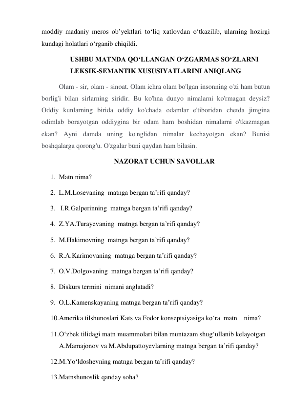 moddiy madaniy meros ob’yektlari to‘liq xatlovdan o‘tkazilib, ularning hozirgi 
kundagi holatlari o‘rganib chiqildi. 
USHBU MATNDA QO‘LLANGAN O‘ZGARMAS SO‘ZLARNI 
LEKSIK-SEMANTIK XUSUSIYATLARINI ANIQLANG 
Olam - sir, olam - sinoat. Olam ichra olam bo'lgan insonning o'zi ham butun 
borlig'i bilan sirlarning siridir. Bu ko'hna dunyo nimalarni ko'rmagan deysiz? 
Oddiy kunlarning birida oddiy ko'chada odamlar e'tiboridan chetda jimgina 
odimlab borayotgan oddiygina bir odam ham boshidan nimalarni o'tkazmagan 
ekan? Ayni damda uning ko'nglidan nimalar kechayotgan ekan? Bunisi 
boshqalarga qorong'u. O'zgalar buni qaydan ham bilasin. 
NAZORAT UCHUN SAVOLLAR 
1. Matn nima? 
2. L.M.Losevaning  matnga bergan ta’rifi qanday?  
3.  I.R.Galperinning  matnga bergan ta’rifi qanday?  
4. Z.YA.Turayevaning  matnga bergan ta’rifi qanday?  
5. M.Hakimovning  matnga bergan ta’rifi qanday?  
6. R.A.Karimovaning  matnga bergan ta’rifi qanday?  
7. O.V.Dolgovaning  matnga bergan ta’rifi qanday?  
8. Diskurs termini  nimani anglatadi?  
9. O.L.Kamenskayaning matnga bergan ta’rifi qanday?  
10. Amerika tilshunoslari Kats va Fodor konseptsiyasiga ko‘ra  matn    nima? 
11. O‘zbek tilidagi matn muammolari bilan muntazam shug‘ullanib kelayotgan 
A.Mamajonov va M.Abdupattoyevlarning matnga bergan ta’rifi qanday? 
12. M.Yo‘ldoshevning matnga bergan ta’rifi qanday? 
13. Matnshunoslik qanday soha? 
