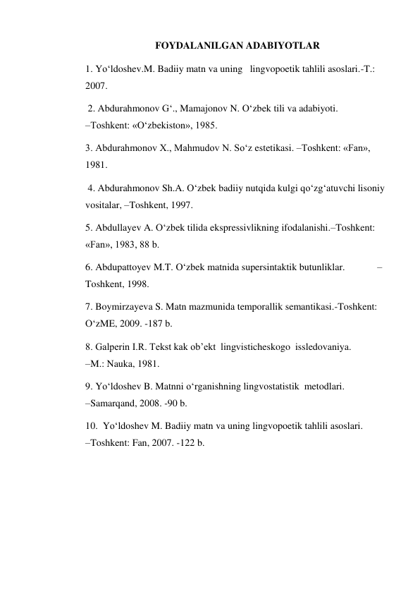 FOYDALANILGAN ADABIYOTLAR 
1. Yo‘ldoshev.M. Badiiy matn va uning   lingvopoetik tahlili asoslari.-T.: 
2007. 
 2. Abdurahmonov G‘., Mamajonov N. O‘zbek tili va adabiyoti.                     
–Toshkent: «O‘zbekiston», 1985.  
3. Abdurahmonov Х., Mahmudov N. So‘z estetikasi. –Toshkent: «Fan», 
1981.       
 4. Abdurahmonov Sh.A. O‘zbek badiiy nutqida kulgi qo‘zg‘atuvchi lisoniy 
vositalar, –Toshkent, 1997.  
5. Abdullayev A. O‘zbek tilida ekspressivlikning ifodalanishi.–Toshkent: 
«Fan», 1983, 88 b.  
6. Abdupattoyev M.T. O‘zbek matnida supersintaktik butunliklar.             –
Toshkent, 1998.  
7. Boymirzayeva S. Matn mazmunida temporallik semantikasi.-Toshkent: 
O‘zME, 2009. -187 b.  
8. Galperin I.R. Tekst kak ob’ekt  lingvisticheskogo  issledovaniya.              
–M.: Nauka, 1981.  
9. Yo‘ldoshev B. Matnni o‘rganishning lingvostatistik  metodlari.                      
–Samarqand, 2008. -90 b.  
10.  Yo‘ldoshev M. Badiiy matn va uning lingvopoetik tahlili asoslari.                    
–Toshkent: Fan, 2007. -122 b.   
