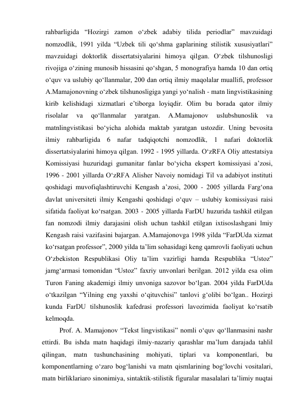 rahbarligida “Hozirgi zamon o‘zbek adabiy tilida periodlar” mavzuidagi 
nomzodlik, 1991 yilda “Uzbek tili qo‘shma gaplarining stilistik xususiyatlari” 
mavzuidagi doktorlik dissertatsiyalarini himoya qilgan. O‘zbek tilshunosligi 
rivojiga o‘zining munosib hissasini qo‘shgan, 5 monografiya hamda 10 dan ortiq 
o‘quv va uslubiy qo‘llanmalar, 200 dan ortiq ilmiy maqolalar muallifi, professor 
A.Mamajonovning o‘zbek tilshunosligiga yangi yo‘nalish - matn lingvistikasining 
kirib kelishidagi xizmatlari e’tiborga loyiqdir. Olim bu borada qator ilmiy 
risolalar 
va 
qo‘llanmalar 
yaratgan. 
A.Mamajonov 
uslubshunoslik 
va 
matnlingvistikasi bo‘yicha alohida maktab yaratgan ustozdir. Uning bevosita 
ilmiy rahbarligida 6 nafar tadqiqotchi nomzodlik, 1 nafari doktorlik 
dissertatsiyalarini himoya qilgan. 1992 - 1995 yillarda. O‘zRFA Oliy attestatsiya 
Komissiyasi huzuridagi gumanitar fanlar bo‘yicha ekspert komissiyasi a’zosi, 
1996 - 2001 yillarda O‘zRFA Alisher Navoiy nomidagi Til va adabiyot instituti 
qoshidagi muvofiqlashtiruvchi Kengash a’zosi, 2000 - 2005 yillarda Farg‘ona 
davlat universiteti ilmiy Kengashi qoshidagi o‘quv – uslubiy komissiyasi raisi 
sifatida faoliyat ko‘rsatgan. 2003 - 2005 yillarda FarDU huzurida tashkil etilgan 
fan nomzodi ilmiy darajasini olish uchun tashkil etilgan ixtisoslashgani lmiy 
Kengash raisi vazifasini bajargan. A.Mamajonovga 1998 yilda “FarDUda xizmat 
ko‘rsatgan professor”, 2000 yilda ta’lim sohasidagi keng qamrovli faoliyati uchun 
O‘zbekiston Respublikasi Oliy ta’lim vazirligi hamda Respublika “Ustoz” 
jamg‘armasi tomonidan “Ustoz” faxriy unvonlari berilgan. 2012 yilda esa olim 
Turon Faning akademigi ilmiy unvoniga sazovor bo‘lgan. 2004 yilda FarDUda 
o‘tkazilgan “Yilning eng yaxshi o‘qituvchisi” tanlovi g‘olibi bo‘lgan.. Hozirgi 
kunda FarDU tilshunoslik kafedrasi professori lavozimida faoliyat ko‘rsatib 
kelmoqda. 
Prof. A. Mamajonov “Tekst lingvistikasi” nomli o‘quv qo‘llanmasini nashr 
ettirdi. Bu ishda matn haqidagi ilmiy-nazariy qarashlar ma’lum darajada tahlil 
qilingan, matn tushunchasining mohiyati, tiplari va komponentlari, bu 
komponentlarning o‘zaro bog‘lanishi va matn qismlarining bog‘lovchi vositalari, 
matn birliklariaro sinonimiya, sintaktik-stilistik figuralar masalalari ta’limiy nuqtai 
