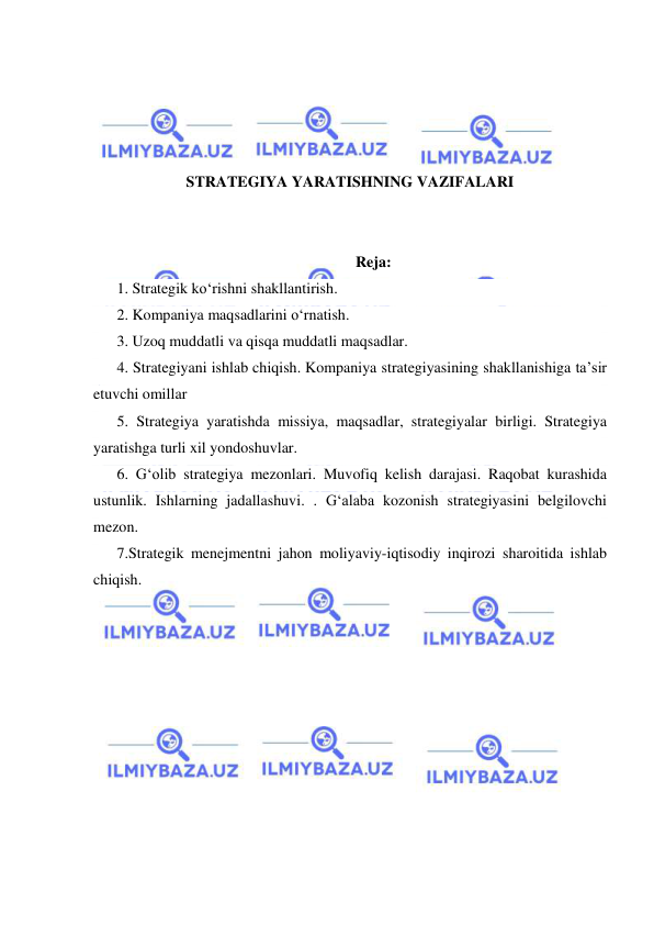  
 
 
 
 
 
STRATEGIYA YARATISHNING VAZIFALARI 
 
 
Reja: 
1. Strategik ko‘rishni shakllantirish. 
2. Kompaniya maqsadlarini o‘rnatish. 
3. Uzoq muddatli va qisqa muddatli maqsadlar. 
4. Strategiyani ishlab chiqish. Kompaniya strategiyasining shakllanishiga ta’sir 
etuvchi omillar 
5. Strategiya yaratishda missiya, maqsadlar, strategiyalar birligi. Strategiya 
yaratishga turli xil yondoshuvlar. 
6. G‘olib strategiya mezonlari. Muvofiq kelish darajasi. Raqobat kurashida 
ustunlik. Ishlarning jadallashuvi. . G‘alaba kozonish strategiyasini belgilovchi 
mezon.  
7.Strategik menejmentni jahon moliyaviy-iqtisodiy inqirozi sharoitida ishlab 
chiqish. 
 
 
 
 
 
 
 
 
 
 
