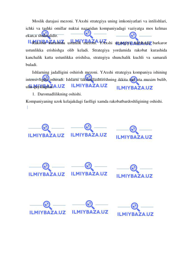  
 
Moslik darajasi mezoni. YAxshi strategiya uning imkoniyatlari va intilishlari, 
ichki va tashki omillar nuktai nazaridan kompaniyadagi vaziyatga mos kelmas 
ekan,u shubxalidir. 
Rakobat kurashida ustunlik mezoni. YAxshi strategiya rakobatda barkaror 
ustunlikka erishishga olib keladi. Strategiya yordamida rakobat kurashida 
kanchalik katta ustunlikka erishilsa, strategiya shunchalik kuchli va samarali 
buladi. 
Ishlarning jadalligini oshirish mezoni. YAxshi strategiya kompaniya ishining 
intensivligini oshiradi. Ishlarni takomillashtirishning ikkita turi uta muxim bulib, 
ular quyidagilar:  
1.  Daromadlilikning oshishi.  
Kompaniyaning uzok kelajakdagi faolligi xamda rakobatbardoshligining oshishi. 
 
 
 
 
 
 
