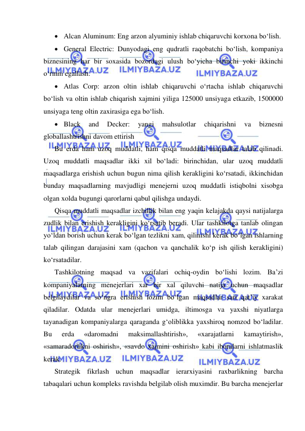  
 
 Alcan Aluminum: Eng arzon alyuminiy ishlab chiqaruvchi korxona bo‘lish. 
 General Electric: Dunyodagi eng qudratli raqobatchi bo‘lish, kompaniya 
biznesining har bir soxasida bozordagi ulush bo‘yicha birinchi yoki ikkinchi 
o‘rinni egallash. 
 Atlas Corp: arzon oltin ishlab chiqaruvchi o‘rtacha ishlab chiqaruvchi 
bo‘lish va oltin ishlab chiqarish xajmini yiliga 125000 unsiyaga etkazib, 1500000 
unsiyaga teng oltin zaxirasiga ega bo‘lish. 
 Black 
and 
Decker: 
yangi 
mahsulotlar 
chiqarishni 
va 
biznesni 
globallashtrishni davom ettirish 
Bu erda ham uzoq muddatli, ham qisqa muddatli maqsadlar talab qilinadi. 
Uzoq muddatli maqsadlar ikki xil bo‘ladi: birinchidan, ular uzoq muddatli 
maqsadlarga erishish uchun bugun nima qilish kerakligini ko‘rsatadi, ikkinchidan 
bunday maqsadlarning mavjudligi menejerni uzoq muddatli istiqbolni xisobga 
olgan xolda bugungi qarorlarni qabul qilishga undaydi. 
Qisqa muddatli maqsadlar izchillik bilan eng yaqin kelajakda qaysi natijalarga 
zudlik bilan erishish kerakligini ko‘rsatib beradi. Ular tashkilotga tanlab olingan 
yo‘ldan borish uchun kerak bo‘lgan tezlikni xam, qilinishi kerak bo‘lgan ishlarning 
talab qilingan darajasini xam (qachon va qanchalik ko‘p ish qilish kerakligini) 
ko‘rsatadilar. 
Tashkilotning maqsad va vazifalari ochiq-oydin bo‘lishi lozim. Ba’zi 
kompaniyalarning menejerlari xar bir xal qiluvchi natija uchun maqsadlar 
belgilaydilar va so‘ngra erishish lozim bo‘lgan maqsadlar sari qat’iy xarakat 
qiladilar. Odatda ular menejerlari umidga, iltimosga va yaxshi niyatlarga 
tayanadigan kompaniyalarga qaraganda g‘oliblikka yaxshiroq nomzod bo‘ladilar. 
Bu 
erda 
«daromadni 
maksimallashtirish», 
«xarajatlarni 
kamaytirish», 
«samaradorlikni oshirish», «savdo xajmini oshirish» kabi iboralarni ishlatmaslik 
kerak. 
Strategik fikrlash uchun maqsadlar ierarxiyasini raxbarlikning barcha 
tabaqalari uchun kompleks ravishda belgilab olish muximdir. Bu barcha menejerlar 
