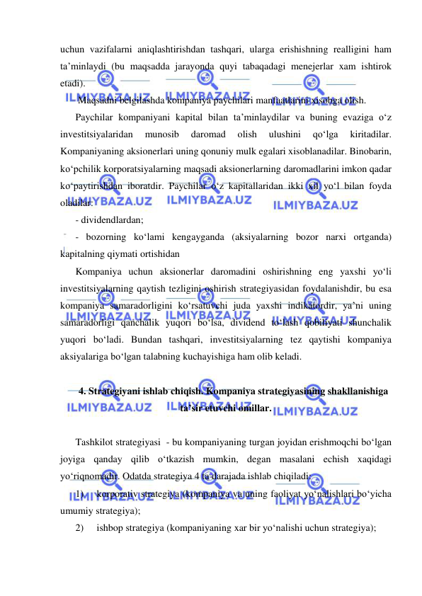  
 
uchun vazifalarni aniqlashtirishdan tashqari, ularga erishishning realligini ham 
ta’minlaydi (bu maqsadda jarayonda quyi tabaqadagi menejerlar xam ishtirok 
etadi). 
 Maqsadni belgilashda kompaniya paychilari manfaatlarini xisobga olish. 
Paychilar kompaniyani kapital bilan ta’minlaydilar va buning evaziga o‘z 
investitsiyalaridan 
munosib 
daromad 
olish 
ulushini 
qo‘lga 
kiritadilar. 
Kompaniyaning aksionerlari uning qonuniy mulk egalari xisoblanadilar. Binobarin, 
ko‘pchilik korporatsiyalarning maqsadi aksionerlarning daromadlarini imkon qadar 
ko‘paytirishdan iboratdir. Paychilar o‘z kapitallaridan ikki xil yo‘l bilan foyda 
oladilar: 
- dividendlardan; 
- bozorning ko‘lami kengayganda (aksiyalarning bozor narxi ortganda) 
kapitalning qiymati ortishidan 
Kompaniya uchun aksionerlar daromadini oshirishning eng yaxshi yo‘li 
investitsiyalarning qaytish tezligini oshirish strategiyasidan foydalanishdir, bu esa 
kompaniya samaradorligini ko‘rsatuvchi juda yaxshi indikatordir, ya’ni uning 
samaradorligi qanchalik yuqori bo‘lsa, dividend to‘lash qobiliyati shunchalik 
yuqori bo‘ladi. Bundan tashqari, investitsiyalarning tez qaytishi kompaniya 
aksiyalariga bo‘lgan talabning kuchayishiga ham olib keladi. 
 
4. Strategiyani ishlab chiqish. Kompaniya strategiyasining shakllanishiga 
ta’sir etuvchi omillar. 
 
Tashkilot strategiyasi  - bu kompaniyaning turgan joyidan erishmoqchi bo‘lgan 
joyiga qanday qilib o‘tkazish mumkin, degan masalani echish xaqidagi 
yo‘riqnomadir. Odatda strategiya 4 ta darajada ishlab chiqiladi: 
1) 
korporativ strategiya (kompaniya va uning faoliyat yo‘nalishlari bo‘yicha 
umumiy strategiya); 
2) 
ishbop strategiya (kompaniyaning xar bir yo‘nalishi uchun strategiya); 
