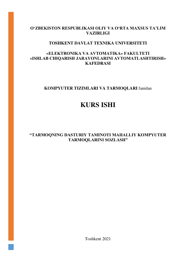  
O‘ZBEKISTON RESPUBLIKASI OLIY VA O‘RTA MAXSUS TA’LIM 
VAZIRLIGI  
 
TOSHKENT DAVLAT TEXNIKA UNIVERSITETI 
 
«ELEKTRONIKA VA AVTOMATIKA» FAKULTETI 
«ISHLAB CHIQARISH JARAYONLARINI AVTOMATLASHTIRISH» 
KAFEDRASI  
 
 
 
 
KOMPYUTER TIZIMLARI VA TARMOQLARI fanidan  
 
 
KURS ISHI 
 
 
 
“TARMOQNING DASTURIY TAMINOTI MAHALLIY KOMPYUTER 
TARMOQLARINI SOZLASH” 
 
 
 
 
 
 
 
 
 
 
 
 
 
 
 
 
 
Toshkent 2021 
