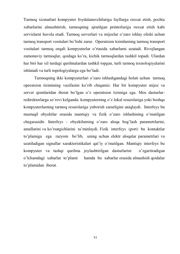 11 
 
Tarmoq xizmatlari kompyuter foydalanuvchilariga fayllarga ruxsat etish, pochta 
xabarlarini almashtirish, tarmoqning ajratilgan printerlariga ruxsat etish kabi 
servislarni havola etadi. Tarmoq serverlari va mijozlar o’zaro ishlay olishi uchun 
tarmoq transport vositalari bo’lishi zarur.  Operatsion tizimlarning tarmoq transport 
vositalari tarmoq orqali kompyuterlar o’rtasida xabarlarni uzatadi. Rivojlangan 
zamonaviy tarmoqlar, qoidaga ko’ra, kichik tarmoqlardan tashkil topadi. Ulardan 
har biri har xil turdagi qurilmalardan tashkil topgan, turli tarmoq texnologiyalarini 
ishlatadi va turli topologiyalarga ega bo’ladi.  
Tarmoqning ikki kompyuterlari o’zaro ishlashgandagi holati uchun  tarmoq 
operatsion tizimining vazifasini ko’rib chiqamiz. Har bir kompyuter mijoz va 
server qismlaridan iborat bo’lgan o’z operatsion tizimiga ega. Mos dasturlar- 
redirektorlarga so’rovi kelganda: kompyuterning o’z lokal resurslariga yoki boshqa 
kompyuterlarning tarmoq resurslariga yuborish zarurligini aniqlaydi.  Interfeys bu 
mustaqil obyektlar orasida mantiqiy va fizik o’zaro ishlashining o’rnatilgan 
chegarasidir. Interfeys - obyektlarning o’zaro aloqa bog’lash parametrlarini, 
amallarini va ko’rsatgichlarini  ta’minlaydi. Fizik  interfeys  (port)  bu  kontaktlar  
to’plamiga  ega  razyom  bo’lib,  uning uchun elektr aloqalar parametrlari va 
uzatiladigan signallar xarakteristikalari qat’iy o’rnatilgan. Mantiqiy interfeys bu 
kompyuter va tashqi qurilma joylashtirilgan dasturlarini  o’zgartiradigan  
o’lchamdagi  xabarlar  to’plami     hamda  bu  xabarlar orasida almashish qoidalar 
to’plamidan  iborat. 
