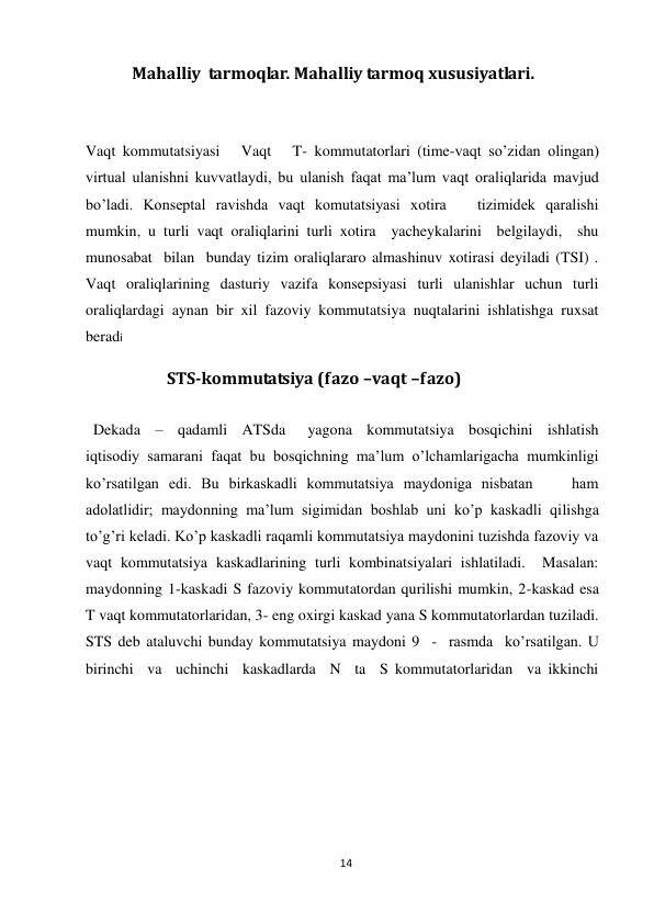 14 
 
            Mahalliy  tarmoqlar. Mahalliy tarmoq xususiyatlari. 
 
  
Vaqt kommutatsiyasi   Vaqt   T- kommutatorlari (time-vaqt so’zidan olingan) 
virtual ulanishni kuvvatlaydi, bu ulanish faqat ma’lum vaqt oraliqlarida mavjud 
bo’ladi. Konseptal ravishda vaqt komutatsiyasi xotira   tizimidek qaralishi 
mumkin, u turli vaqt oraliqlarini turli xotira  yacheykalarini  belgilaydi,  shu  
munosabat  bilan  bunday tizim oraliqlararo almashinuv xotirasi deyiladi (TSI) . 
Vaqt oraliqlarining dasturiy vazifa konsepsiyasi turli ulanishlar uchun turli 
oraliqlardagi aynan bir xil fazoviy kommutatsiya nuqtalarini ishlatishga ruxsat 
beradi 
                     STS-kommutatsiya (fazo –vaqt –fazo) 
 
  Dekada  –  qadamli  ATSda   yagona  kommutatsiya  bosqichini  ishlatish 
iqtisodiy samarani faqat bu bosqichning ma’lum o’lchamlarigacha mumkinligi 
ko’rsatilgan edi. Bu birkaskadli kommutatsiya maydoniga nisbatan    ham 
adolatlidir; maydonning ma’lum sigimidan boshlab uni ko’p kaskadli qilishga 
to’g’ri keladi. Ko’p kaskadli raqamli kommutatsiya maydonini tuzishda fazoviy va 
vaqt kommutatsiya kaskadlarining turli kombinatsiyalari ishlatiladi.  Masalan: 
maydonning 1-kaskadi S fazoviy kommutatordan qurilishi mumkin, 2-kaskad esa 
T vaqt kommutatorlaridan, 3- eng oxirgi kaskad yana S kommutatorlardan tuziladi. 
STS deb ataluvchi bunday kommutatsiya maydoni 9  -  rasmda  ko’rsatilgan. U  
birinchi  va  uchinchi  kaskadlarda  N  ta  S kommutatorlaridan  va ikkinchi 
