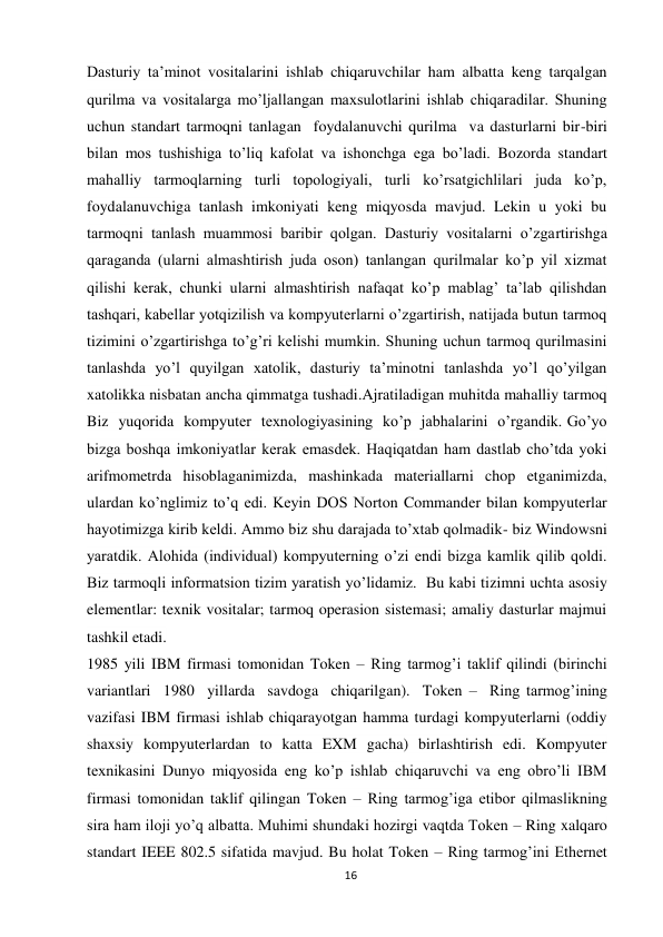 16 
 
Dasturiy ta’minot vositalarini ishlab chiqaruvchilar ham albatta keng tarqalgan 
qurilma va vositalarga mо’ljallangan maxsulotlarini ishlab chiqaradilar. Shuning 
uchun standart tarmoqni tanlagan  foydalanuvchi qurilma  va dasturlarni bir-biri 
bilan mos tushishiga tо’liq kafolat va ishonchga ega bо’ladi. Bozorda standart 
mahalliy tarmoqlarning turli topologiyali, turli kо’rsatgichlilari juda kо’p, 
foydalanuvchiga tanlash imkoniyati keng miqyosda mavjud. Lekin u yoki bu 
tarmoqni tanlash muammosi baribir qolgan. Dasturiy vositalarni о’zgartirishga 
qaraganda (ularni almashtirish juda oson) tanlangan qurilmalar kо’p yil xizmat 
qilishi kerak, chunki ularni almashtirish nafaqat kо’p mablag’ ta’lab qilishdan 
tashqari, kabellar yotqizilish va kompyuterlarni о’zgartirish, natijada butun tarmoq 
tizimini о’zgartirishga tо’g’ri kelishi mumkin. Shuning uchun tarmoq qurilmasini 
tanlashda yо’l quyilgan xatolik, dasturiy ta’minotni tanlashda yо’l qо’yilgan 
xatolikka nisbatan ancha qimmatga tushadi.Ajratiladigan muhitda mahalliy tarmoq 
Biz  yuqorida  kompyuter  texnologiyasining  ko’p  jabhalarini  o’rgandik. Go’yo 
bizga boshqa imkoniyatlar kerak emasdek. Haqiqatdan ham dastlab cho’tda yoki 
arifmometrda hisoblaganimizda, mashinkada materiallarni chop etganimizda, 
ulardan ko’nglimiz to’q edi. Keyin DOS Norton Commander bilan kompyuterlar 
hayotimizga kirib keldi. Ammo biz shu darajada to’xtab qolmadik- biz Windowsni 
yaratdik. Alohida (individual) kompyuterning o’zi endi bizga kamlik qilib qoldi. 
Biz tarmoqli informatsion tizim yaratish yo’lidamiz.  Bu kabi tizimni uchta asosiy 
elementlar: texnik vositalar; tarmoq operasion sistemasi; amaliy dasturlar majmui  
tashkil etadi. 
1985 yili IBM firmasi tomonidan Token – Ring tarmog’i taklif qilindi (birinchi  
variantlari  1980  yillarda  savdoga  chiqarilgan).  Token –  Ring tarmog’ining 
vazifasi IBM firmasi ishlab chiqarayotgan hamma turdagi kompyuterlarni (oddiy 
shaxsiy kompyuterlardan to katta EXM gacha) birlashtirish edi. Kompyuter 
texnikasini Dunyo miqyosida eng kо’p ishlab chiqaruvchi va eng obrо’li IBM 
firmasi tomonidan taklif qilingan Token – Ring tarmog’iga etibor qilmaslikning 
sira ham iloji yо’q albatta. Muhimi shundaki hozirgi vaqtda Token – Ring xalqaro 
standart IEEE 802.5 sifatida mavjud. Bu holat Token – Ring tarmog’ini Ethernet 
