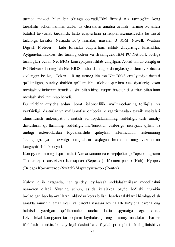 17 
 
tarmoq mavqei bilan bir о’ringa qо’yadi,IBM firmasi о’z tarmog’ini keng 
tarqalishi uchun hamma tadbir va choralarni amalga oshirdi: tarmoq xujjatlari 
batafsil tayyorlab tarqatildi, hatto adapterlarni prinsipial sxemasigacha bu xujjat 
tarkibiga kiritildi. Natijada kо’p firmalar, masalan 3 SOM, Novell, Western 
Digital, Proteon   kabi formalar adapterlarni ishlab chiqarishga kirishdilar. 
Aytgancha, maxsus shu tarmoq uchun va shuningdek IBM PC Network boshqa 
tarmoqlari uchun Net BIOS konsepsiyasi ishlab chiqilgan. Avval ishlab chiqilgan 
PC Network tarmog’ida Net BIOS dasturida adapterda joylashgan doimiy xotirada 
saqlangan bо’lsa,  Token – Ring tarmog’ida esa Net BIOS emulyatsiya dasturi 
qо’llanilgan, bunday shaklda qо’llanilishi  alohida qurilma xususiyatlariga oson 
moslashuv imkonini beradi va shu bilan birga yuqori bosqich dasturlari bilan ham 
moslashishni taminlab beradi. 
Bu talablar quyidagilardan iborat: ishonchlilik, ma’lumotlarning to’liqligi va 
xavfsizligi; dasturlar va ma’lumotlar omborini o’zgartirmasdan texnik vositalari 
almashtirish imkoniyati; o’rnatish va foydalanishning soddaligi; turli amaliy 
dasturlarni qo’llashning soddaligi; ma’lumotlar omboriga murojaat qilish va 
undagi 
axborotlardan 
foydalanishda 
qulaylik; 
informatsion 
sistemaning 
"ochiq"ligi, ya’ni avvalgi xarajatlarni saqlagan holda ularning vazifalarini 
kengaytirish imkoniyati. 
Kompyuter tarmog’i qurilmalari Алока канали ва интерфейслар Тармок картаси 
Трансивер (transceiver) Кайтаргич (Repeater)  Концентратор (Hub)  Куприк 
(Bridge) Коммутатор (Switch) Маршрутизатор (Router) 
 
Xulosa qilib aytganda, har qanday loyihalash soddalashtirilgan modellashni 
namoyon qiladi. Shuning uchun, aslida kelajakda paydo bo‘lishi mumkin 
bo‘ladigan barcha omillarrni oldindan ko‘ra bilish, barcha talablarni hisobga olish 
amalda mumkin emas ekan va bironta narsani loyihalash bo‘yicha barcha eng 
batafsil 
yozilgan 
qo‘llanmalar 
uncha 
katta 
qiymatga 
ega 
emas. 
Lekin lokal kompyuter tarmoqlarni loyihalashga eng umumiy masalalarni baribir 
ifоdаlаsh mumkin, bunday loyihalashni ba’zi foydali prinsiplari taklif qilinishi va 
