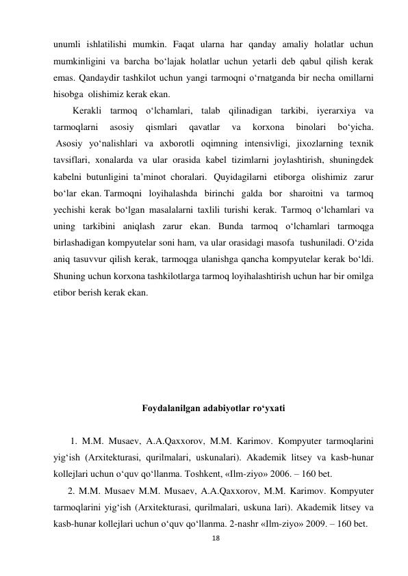 18 
 
unumli ishlatilishi mumkin. Faqat ularna har qanday amaliy holatlar uchun 
mumkinligini va barcha bo‘lajak holatlar uchun yetarli deb qabul qilish kerak 
emas. Qandaydir tashkilot uchun yangi tarmoqni o‘rnatganda bir necha omillarni 
hisobga..olishimiz kerak ekan. 
        Kerakli tarmoq o‘lchamlari, talab qilinadigan tarkibi, iyerarxiya va 
tarmoqlarni 
asosiy 
qismlari 
qavatlar 
va 
korxona 
binolari 
bo‘yicha. 
 Asosiy yo‘nalishlari va axborotli oqimning intensivligi, jixozlarning texnik 
tavsiflari, xonalarda va ular orasida kabel tizimlarni joylashtirish, shuningdek 
kabelni..butunligini..ta’minot..choralari. Quyidagilarni etiborga olishimiz zarur 
bo‘lar..ekan..Tarmoqni loyihalashda birinchi galda bor sharoitni va tarmoq 
yechishi kerak bo‘lgan masalalarni taxlili turishi kerak. Tarmoq o‘lchamlari va 
uning tarkibini aniqlash zarur ekan. Bunda tarmoq o‘lchamlari tarmoqga 
birlashadigan kompyutelar soni ham, va ular orasidagi masofa  tushuniladi. O‘zida 
aniq tasuvvur qilish kerak, tarmoqga ulanishga qancha kompyutelar kerak bo‘ldi. 
Shuning uchun korxona tashkilotlarga tarmoq loyihalashtirish uchun har bir omilga 
etibor berish kerak ekan.  
 
 
 
 
 
 
Foydalanilgan adabiyotlar ro‘yxati 
          
       1. M.M. Musaev, A.A.Qaxxorov, M.M. Karimov. Kompyuter tarmoqlarini 
yig‘ish (Arxitekturasi, qurilmalari, uskunalari). Akademik litsey va kasb-hunar 
kollejlari uchun o‘quv qo‘llanma. Toshkent, «Ilm-ziyo» 2006. – 160 bet. 
      2. M.M. Musaev M.M. Musaev, A.A.Qaxxorov, M.M. Karimov. Kompyuter 
tarmoqlarini yig‘ish (Arxitekturasi, qurilmalari, uskuna lari). Akademik litsey va 
kasb-hunar kollejlari uchun o‘quv qo‘llanma. 2-nashr «Ilm-ziyo» 2009. – 160 bet. 
