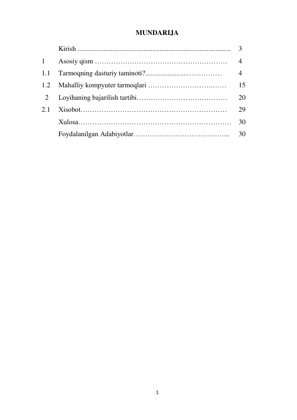 1 
 
MUNDARIJA 
 
 
Kirish ........................................................................................ 
3 
1 
Asosiy qism ………………………………………………… 
4 
1.1 
Tarmoqning dasturiy taminoti?........................…………… 
4 
1.2 
Mahalliy kompyuter tarmoqlari ……………………….…… 
15 
  2      Loyihaning bajarilish tartibi………………………………… 
20 
2.1 
Xisobot……………………………………………………… 
29 
 
Xulosa………………………………………………………… 30 
 
Foydalanilgan Adabiyotlar…………………………………... 
30 
 
 
 
 
 
 
 
 
 
 
 
 
 
 
 
 
 
 
 
 
 
 
