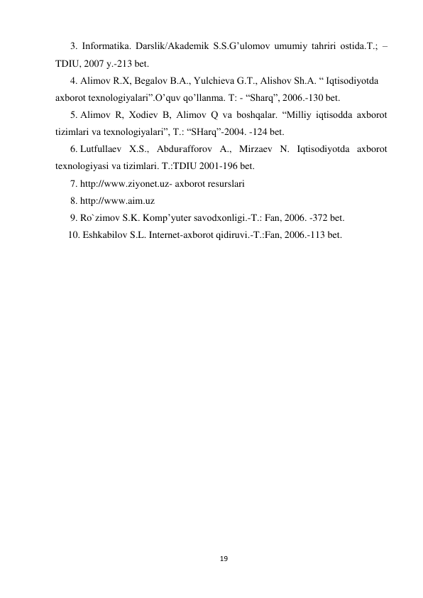 19 
 
      3. Informatika. Darslik/Akademik S.S.G’ulomov umumiy tahriri ostida.T.; – 
TDIU, 2007 y.-213 bet. 
      4. Alimov R.X, Begalov B.A., Yulchieva G.T., Alishov Sh.A. “ Iqtisodiyotda 
axborot texnologiyalari”.O’quv qo’llanma. T: - “Sharq”, 2006.-130 bet. 
      5..Alimov R, Xodiev B, Alimov Q va boshqalar. “Milliy iqtisodda axborot 
tizimlari va texnologiyalari”, T.: “SHarq”-2004. -124 bet. 
      6..Lutfullaev X.S., Abduғafforov A., Mirzaev N. Iqtisodiyotda axborot 
texnologiyasi va tizimlari. T.:TDIU 2001-196 bet. 
      7. http://www.ziyonet.uz- axborot resurslari 
      8. http://www.aim.uz 
      9. Ro`zimov S.K. Komp’yuter savodxonligi.-T.: Fan, 2006. -372 bet. 
     10. Eshkabilov S.L. Internet-axborot qidiruvi.-T.:Fan, 2006.-113 bet. 
 
 
 
 
 
 
 
