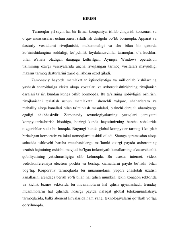 2 
 
KIRISH 
 
          Tarmoqlar yil sayin har bir firma, kompaniya, ishlab chiqarish korxonasi va 
o‘quv muassasalari uchun zarur, sifatli ish dastgohi bo‘lib bormoqda. Apparat va 
dasturiy vositalarni rivojlanishi, mukammaligi va shu bilan bir qatorda 
ko‘rinishidangina soddaligi, ko‘pchilik foydalanuvchilar tarmoqlari o‘z kuchlari 
bilan o‘rnata oladigan darajaga keltirilgan. Ayniqsa Windows operatsion 
tizimining oxirgi versiyalarida ancha rivojlangan tarmoq vositalari mavjudligi 
maxsus tarmoq dasturlarini xarid qilishdan ozod qiladi. 
         Zamonaviy hayotda mamlakatlar iqtisodiyotiga va millionlab kishilarning 
yashash sharoitlariga elektr aloqa vositalari va axborotlashtirishning rivojlanish 
darajasi ta’siri kundan kunga oshib bormoqda. Bu ta’sirning ijobiyligini oshirish, 
rivojlanishni tezlatish uchun mamlakatni ishonchli xalqaro, shaharlararo va 
mahalliy aloqa kanallari bilan ta’minlash masalalari, birinchi darajali ahamiyatga 
egaligi 
shubhasizdir. 
Zamonaviy 
texnologiyalarning 
yutuqlari 
jamiyatni 
kompyuterlashtirish hisobiga, hozirgi kunda hayotimizning barcha sohalarida 
o‘zgarishlar sodir bo‘lmoqda. Bugungi kunda global kompyuter tarmog‘i ko‘plab 
birlashgan korporativ va lokal tarmoqlarni tashkil qiladi. Shunga qaramasdan aloqa 
sohasida ishlovchi barcha mutahasislarga ma’lumki oxirgi paytda axborotning 
uzatish hajmining oshishi, mavjud bo’lgan imkoniyatli kanallarning o‘zatuvchanlik 
qobiliyatining yetishmasligiga olib kelmoqda. Bu asosan internet, video, 
vediokonferensiya electron pochta va boshqa xizmatlarni paydo bo‘lishi bilan 
bog‘liq. Korporativ tarmoqlarda bu muammolarni yuqori chastotali uzatish 
kanallarini arendaga berish yo‘li bilan hal qilish mumkin, lekin xonadon sektorida 
va kichik biznes sektorida bu muammolarni hal qilish qiyinlashadi. Bunday 
muammolarni hal qilishda hozirgi paytda nafaqat global telekomunikatsiya 
tarmoqlarida, balki abonent linyalarida ham yangi texnologiyalarni qo‘llash yo‘lga 
qo‘yilmoqda. 
 
