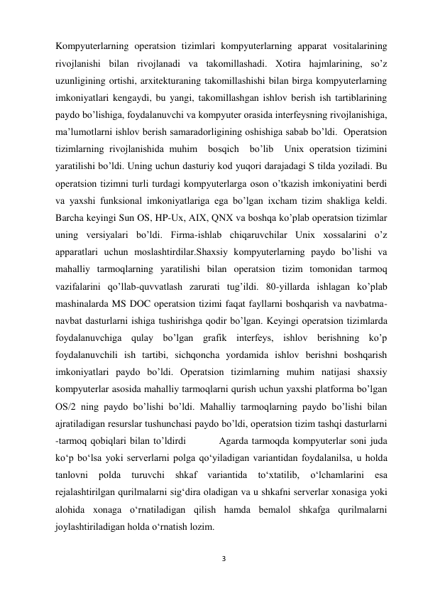 3 
 
Kompyuterlarning operatsion tizimlari kompyuterlarning apparat vositalarining 
rivojlanishi bilan rivojlanadi va takomillashadi. Xotira hajmlarining, sо’z 
uzunligining ortishi, arxitekturaning takomillashishi bilan birga kompyuterlarning 
imkoniyatlari kengaydi, bu yangi, takomillashgan ishlov berish ish tartiblarining 
paydo bо’lishiga, foydalanuvchi va kompyuter orasida interfeysning rivojlanishiga, 
ma’lumotlarni ishlov berish samaradorligining oshishiga sabab bо’ldi.  Operatsion 
tizimlarning rivojlanishida muhim  bosqich  bо’lib  Unix operatsion tizimini 
yaratilishi bо’ldi. Uning uchun dasturiy kod yuqori darajadagi S tilda yoziladi. Bu 
operatsion tizimni turli turdagi kompyuterlarga oson о’tkazish imkoniyatini berdi 
va yaxshi funksional imkoniyatlariga ega bо’lgan ixcham tizim shakliga keldi. 
Barcha keyingi Sun OS, HP-Ux, AIX, QNX va boshqa kо’plab operatsion tizimlar 
uning versiyalari bо’ldi. Firma-ishlab chiqaruvchilar Unix xossalarini о’z 
apparatlari uchun moslashtirdilar.Shaxsiy kompyuterlarning paydo bо’lishi va 
mahalliy tarmoqlarning yaratilishi bilan operatsion tizim tomonidan tarmoq 
vazifalarini qо’llab-quvvatlash zarurati tug’ildi. 80-yillarda ishlagan kо’plab 
mashinalarda MS DOC operatsion tizimi faqat fayllarni boshqarish va navbatma-
navbat dasturlarni ishiga tushirishga qodir bо’lgan. Keyingi operatsion tizimlarda 
foydalanuvchiga qulay bо’lgan grafik interfeys, ishlov berishning kо’p 
foydalanuvchili ish tartibi, sichqoncha yordamida ishlov berishni boshqarish 
imkoniyatlari paydo bо’ldi. Operatsion tizimlarning muhim natijasi shaxsiy 
kompyuterlar asosida mahalliy tarmoqlarni qurish uchun yaxshi platforma bо’lgan 
OS/2 ning paydo bо’lishi bо’ldi. Mahalliy tarmoqlarning paydo bо’lishi bilan 
ajratiladigan resurslar tushunchasi paydo bо’ldi, operatsion tizim tashqi dasturlarni 
-tarmoq qobiqlari bilan tо’ldirdi         Agarda tarmoqda kompyuterlar soni juda 
ko‘p bo‘lsa yoki serverlarni polga qo‘yiladigan variantidan foydalanilsa, u holda 
tanlovni 
polda 
turuvchi 
shkaf 
variantida 
to‘xtatilib, 
o‘lchamlarini 
esa 
rejalashtirilgan qurilmalarni sig‘dira oladigan va u shkafni serverlar xonasiga yoki 
alohida xonaga o‘rnatiladigan qilish hamda bemalol shkafga qurilmalarni 
joylashtiriladigan holda o‘rnatish lozim.        
