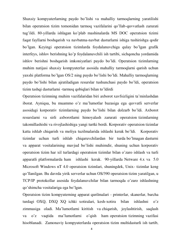 4 
 
Shaxsiy kompyuterlarning paydo bо’lishi va mahalliy tarmoqlarning yaratilishi 
bilan operatsion tizim tomonidan tarmoq vazifalarini qо’llab-quvvatlash zarurati 
tug’ildi. 80-yillarda ishlagan kо’plab mashinalarda MS DOC operatsion tizimi 
faqat fayllarni boshqarish va navbatma-navbat dasturlarni ishiga tushirishga qodir 
bо’lgan. Keyingi operatsion tizimlarda foydalanuvchiga qulay bо’lgan grafik 
interfeys, ishlov berishning kо’p foydalanuvchili ish tartibi, sichqoncha yordamida 
ishlov berishni boshqarish imkoniyatlari paydo bо’ldi. Operatsion tizimlarning 
muhim natijasi shaxsiy kompyuterlar asosida mahalliy tarmoqlarni qurish uchun 
yaxshi platforma bо’lgan OS/2 ning paydo bо’lishi bо’ldi. Mahalliy tarmoqlarning 
paydo bо’lishi bilan ajratiladigan resurslar tushunchasi paydo bо’ldi, operatsion 
tizim tashqi dasturlarni -tarmoq qobiqlari bilan tо’ldirdi 
Operatsion tizimning muhim vazifalaridan biri axborot xavfsizligini ta’minlashdan 
iborat. Ayniqsa, bu muammo о’z ma’lumotlar bazasiga ega quvvatli serverlar 
asosidagi korporativ tizimlarning paydo bо’lishi bilan dolzarb bо’ldi. Axborot 
resurslarni  va  sirli  axborotlarni  himoyalash  zarurati  operatsion tizimlarning 
takomillashishi va rivojlashishiga yangi turtki berdi. Korporativ operatsion tizimlar 
katta ishlab chiqarish va moliya tuzilmalarida ishlashi kerak bо’ldi.   Korporativ   
tizimlar   uchun   turli   ishlab   chiqaruvchilardan   bir   turda bо’lmagan dasturni 
va apparat vositalarining mavjud bо’lishi muhimdir, shuning uchun korporativ 
operatsion tizim har xil turlardagi operatsion tizimlar bilan о’zaro ishlash va turli 
apparatli platformalarda ham   ishlashi  kerak.  90-yillarda Netware 4.x va  5.0 
Microsoft Windows nT 4.0 operatsion tizimlari, shuningdek, Unix- tizimlar keng 
qо’llanilgan. Bu davrda yirik serverlar uchun OS/390 operatsion tizim yaratilgan, u 
TCP/IP protokollar asosida foydalanuvchilar bilan tarmoqda о’zaro ishlashning 
qо’shimcha vositalariga ega bо’lgan.  
Operatsion tizim kompyuterning apparat qurilmalari - printerlar, skanerlar, barcha 
turdagi OXQ, DXQ XQ ichki xotiralari, kesh-xotira  bilan  ishlashni  о’z   
zimmasiga   oladi.  Ma’lumotlarni  kiritish   va chiqarish,   joylashtirish,   saqlash   
va   о’z   vaqtida   ma’lumotlarni   о’qish   ham operatsion tizimning vazifasi 
hisoblanadi.  Zamonaviy kompyuterlarda operatsion tizim multidasturli ish tartib, 
