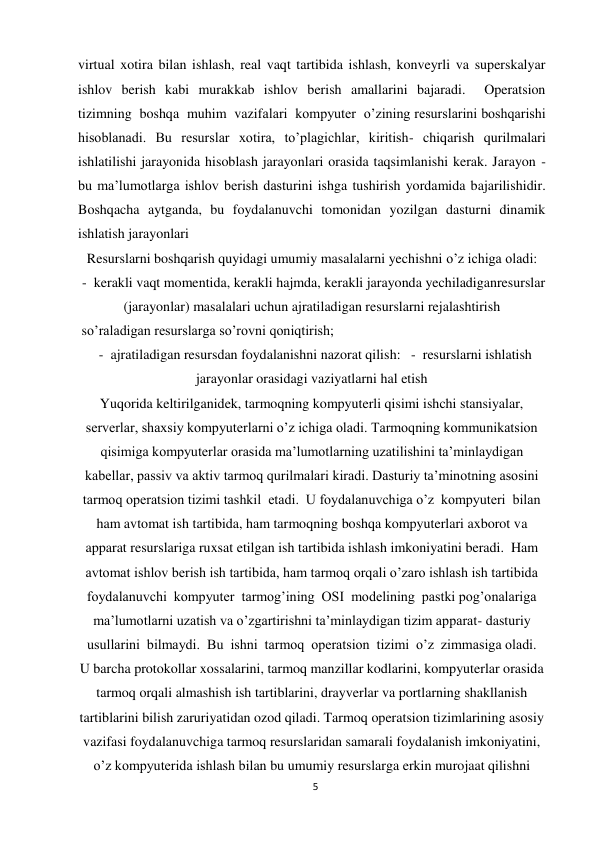 5 
 
virtual xotira bilan ishlash, real vaqt tartibida ishlash, konveyrli va superskalyar 
ishlov berish kabi murakkab ishlov berish amallarini bajaradi.  Operatsion  
tizimning  boshqa  muhim  vazifalari  kompyuter  о’zining resurslarini boshqarishi 
hisoblanadi. Bu resurslar xotira, tо’plagichlar, kiritish- chiqarish qurilmalari 
ishlatilishi jarayonida hisoblash jarayonlari orasida taqsimlanishi kerak. Jarayon - 
bu ma’lumotlarga ishlov berish dasturini ishga tushirish yordamida bajarilishidir.    
Boshqacha aytganda, bu foydalanuvchi tomonidan yozilgan dasturni dinamik 
ishlatish jarayonlari 
Resurslarni boshqarish quyidagi umumiy masalalarni yechishni о’z ichiga oladi: 
 -  kerakli vaqt momentida, kerakli hajmda, kerakli jarayonda yechiladiganresurslar 
(jarayonlar) masalalari uchun ajratiladigan resurslarni rejalashtirish 
 sо’raladigan resurslarga sо’rovni qoniqtirish;   
  -  ajratiladigan resursdan foydalanishni nazorat qilish:   -  resurslarni ishlatish 
jarayonlar orasidagi vaziyatlarni hal etish 
Yuqorida keltirilganidek, tarmoqning kompyuterli qisimi ishchi stansiyalar, 
serverlar, shaxsiy kompyuterlarni о’z ichiga oladi. Tarmoqning kommunikatsion 
qisimiga kompyuterlar orasida ma’lumotlarning uzatilishini ta’minlaydigan 
kabellar, passiv va aktiv tarmoq qurilmalari kiradi. Dasturiy ta’minotning asosini 
tarmoq operatsion tizimi tashkil  etadi.  U foydalanuvchiga о’z  kompyuteri  bilan  
ham avtomat ish tartibida, ham tarmoqning boshqa kompyuterlari axborot va 
apparat resurslariga ruxsat etilgan ish tartibida ishlash imkoniyatini beradi.  Ham 
avtomat ishlov berish ish tartibida, ham tarmoq orqali о’zaro ishlash ish tartibida  
foydalanuvchi  kompyuter  tarmog’ining  OSI  modelining  pastki pog’onalariga 
ma’lumotlarni uzatish va о’zgartirishni ta’minlaydigan tizim apparat- dasturiy 
usullarini  bilmaydi.  Bu  ishni  tarmoq  operatsion  tizimi  о’z  zimmasiga oladi. 
U barcha protokollar xossalarini, tarmoq manzillar kodlarini, kompyuterlar orasida 
tarmoq orqali almashish ish tartiblarini, drayverlar va portlarning shakllanish 
tartiblarini bilish zaruriyatidan ozod qiladi. Tarmoq operatsion tizimlarining asosiy 
vazifasi foydalanuvchiga tarmoq resurslaridan samarali foydalanish imkoniyatini, 
о’z kompyuterida ishlash bilan bu umumiy resurslarga erkin murojaat qilishni 
