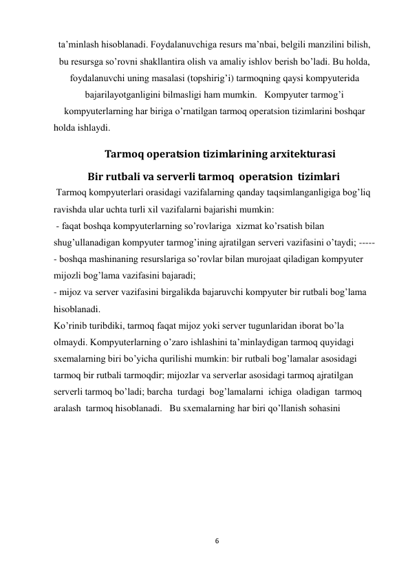 6 
 
ta’minlash hisoblanadi. Foydalanuvchiga resurs ma’nbai, belgili manzilini bilish, 
bu resursga sо’rovni shakllantira olish va amaliy ishlov berish bо’ladi. Bu holda, 
foydalanuvchi uning masalasi (topshirig’i) tarmoqning qaysi kompyuterida 
bajarilayotganligini bilmasligi ham mumkin.   Kompyuter tarmog’i 
kompyuterlarning har biriga о’rnatilgan tarmoq operatsion tizimlarini boshqar 
holda ishlaydi.  
                     Tarmoq operatsion tizimlarining arxitekturasi  
              Bir rutbali va serverli tarmoq  operatsion  tizimlari  
 Tarmoq kompyuterlari orasidagi vazifalarning qanday taqsimlanganligiga bog’liq 
ravishda ular uchta turli xil vazifalarni bajarishi mumkin: 
 - faqat boshqa kompyuterlarning so’rovlariga  xizmat ko’rsatish bilan 
shug’ullanadigan kompyuter tarmog’ining ajratilgan serveri vazifasini o’taydi; -----
- boshqa mashinaning resurslariga so’rovlar bilan murojaat qiladigan kompyuter 
mijozli bog’lama vazifasini bajaradi; 
- mijoz va server vazifasini birgalikda bajaruvchi kompyuter bir rutbali bog’lama 
hisoblanadi.  
Ko’rinib turibdiki, tarmoq faqat mijoz yoki server tugunlaridan iborat bo’la 
olmaydi. Kompyuterlarning o’zaro ishlashini ta’minlaydigan tarmoq quyidagi 
sxemalarning biri bo’yicha qurilishi mumkin: bir rutbali bog’lamalar asosidagi 
tarmoq bir rutbali tarmoqdir; mijozlar va serverlar asosidagi tarmoq ajratilgan 
serverli tarmoq bo’ladi; barcha  turdagi  bog’lamalarni  ichiga  oladigan  tarmoq   
aralash  tarmoq hisoblanadi.   Bu sxemalarning har biri qo’llanish sohasini 
