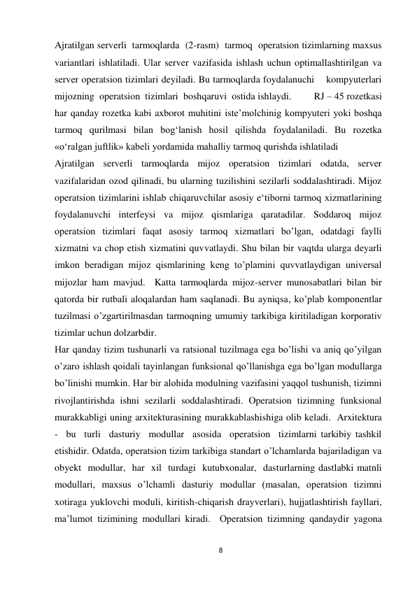 8 
 
Ajratilgan serverli  tarmoqlarda  (2-rasm)  tarmoq  operatsion tizimlarning maxsus 
variantlari ishlatiladi. Ular server vazifasida ishlash uchun optimallashtirilgan va 
server operatsion tizimlari deyiladi. Bu tarmoqlarda foydalanuchi    kompyuterlari 
mijozning  operatsion  tizimlari  boshqaruvi  ostida ishlaydi.         RJ – 45 rozetkasi 
har qanday rozetka kabi axborot muhitini iste’molchinig kompyuteri yoki boshqa 
tarmoq qurilmasi bilan bog‘lanish hosil qilishda foydalaniladi. Bu rozetka 
«o‘ralgan juftlik» kabeli yordamida mahalliy tarmoq qurishda ishlatiladi 
Ajratilgan serverli tarmoqlarda mijoz operatsion tizimlari odatda, server 
vazifalaridan ozod qilinadi, bu ularning tuzilishini sezilarli soddalashtiradi. Mijoz 
operatsion tizimlarini ishlab chiqaruvchilar asosiy eʻtiborni tarmoq xizmatlarining 
foydalanuvchi   interfeysi   va   mijoz   qismlariga   qaratadilar.   Soddaroq   mijoz 
operatsion tizimlari faqat asosiy tarmoq xizmatlari bo’lgan, odatdagi faylli 
xizmatni va chop etish xizmatini quvvatlaydi. Shu bilan bir vaqtda ularga deyarli 
imkon beradigan mijoz qismlarining keng to’plamini quvvatlaydigan universal 
mijozlar ham mavjud.  Katta tarmoqlarda mijoz-server munosabatlari bilan bir 
qatorda bir rutbali aloqalardan ham saqlanadi. Bu ayniqsa, ko’plab komponentlar 
tuzilmasi o’zgartirilmasdan tarmoqning umumiy tarkibiga kiritiladigan korporativ 
tizimlar uchun dolzarbdir.  
Har qanday tizim tushunarli va ratsional tuzilmaga ega bo’lishi va aniq qo’yilgan 
o’zaro ishlash qoidali tayinlangan funksional qo’llanishga ega bo’lgan modullarga 
bo’linishi mumkin. Har bir alohida modulning vazifasini yaqqol tushunish, tizimni 
rivojlantirishda ishni sezilarli soddalashtiradi. Operatsion tizimning funksional 
murakkabligi uning arxitekturasining murakkablashishiga olib keladi.  Arxitektura  
-  bu  turli  dasturiy  modullar  asosida  operatsion  tizimlarni tarkibiy tashkil 
etishidir. Odatda, operatsion tizim tarkibiga standart o’lchamlarda bajariladigan va 
obyekt  modullar,  har  xil  turdagi  kutubxonalar,  dasturlarning dastlabki matnli 
modullari, maxsus o’lchamli dasturiy modullar (masalan, operatsion tizimni 
xotiraga yuklovchi moduli, kiritish-chiqarish drayverlari), hujjatlashtirish fayllari, 
ma’lumot tizimining modullari kiradi.  Operatsion tizimning qandaydir yagona 
