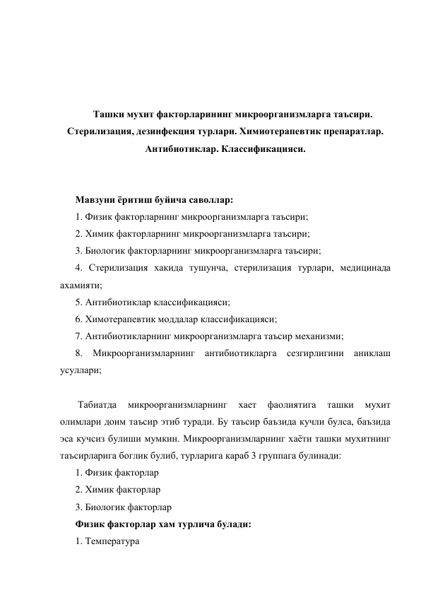  
 
 
 
Ташки мухит факторларининг микроорганизмларга таъсири. 
Стерилизация, дезинфекция турлари. Химиотерапевтик препаратлар. 
Антибиотиклар. Классификацияси. 
 
 
Мавзуни ёритиш буйича саволлар: 
1. Физик факторларнинг микроорганизмларга таъсири; 
2. Химик факторларнинг микроорганизмларга таъсири; 
3. Биологик факторларнинг микроорганизмларга таъсири; 
4. Стерилизация хакида тушунча, стерилизация турлари, медицинада 
ахамияти; 
5. Антибиотиклар классификацияси; 
6. Химотерапевтик моддалар классификацияси; 
7. Антибиотикларнинг микроорганизмларга таъсир механизми; 
8. Микроорганизмларнинг антибиотикларга сезгирлигини аниклаш 
усуллари; 
 
 Табиатда 
микроорганизмларнинг 
хает 
фаолиятига 
ташки 
мухит 
олимлари доим таъсир этиб туради. Бу таъсир баъзида кучли булса, баъзида 
эса кучсиз булиши мумкин. Микроорганизмларнинг хаёти ташки мухитнинг 
таъсирларига боглик булиб, турларига караб 3 группага булинади: 
1. Физик факторлар 
2. Химик факторлар 
3. Биологик факторлар 
Физик факторлар хам турлича булади: 
1. Температура 
