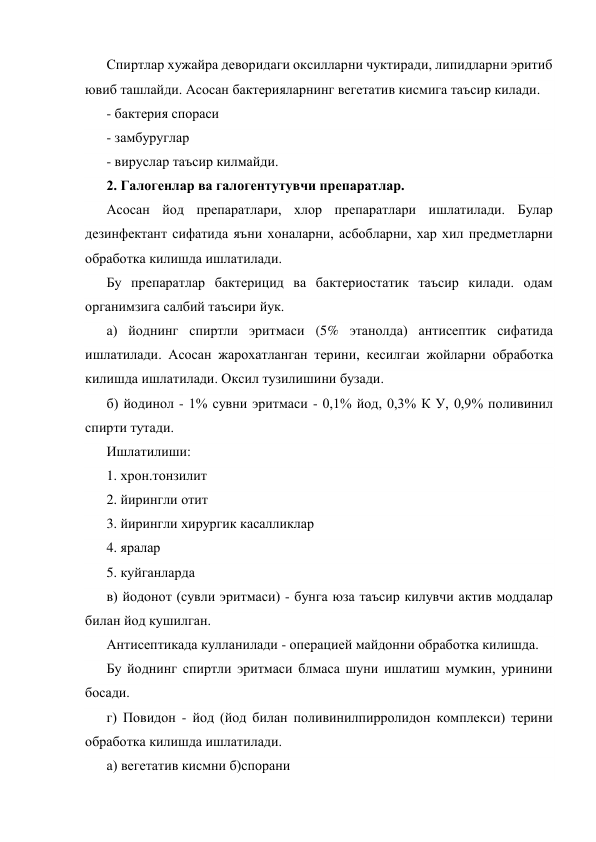 Спиртлар хужайра деворидаги оксилларни чуктиради, липидларни эритиб 
ювиб ташлайди. Асосан бактерияларнинг вегетатив кисмига таъсир килади. 
- бактерия спораси 
- замбуруглар 
- вируслар таъсир килмайди. 
2. Галогенлар ва галогентутувчи препаратлар. 
Асосан йод препаратлари, хлор препаратлари ишлатилади. Булар 
дезинфектант сифатида яъни хоналарни, асбобларни, хар хил предметларни 
обработка килишда ишлатилади. 
Бу препаратлар бактерицид ва бактериостатик таъсир килади. одам 
органимзига салбий таъсири йук. 
а) йоднинг спиртли эритмаси (5% этанолда) антисептик сифатида 
ишлатилади. Асосан жарохатланган терини, кесилгаи жойларни обработка 
килишда ишлатилади. Оксил тузилишини бузади. 
б) йодинол - 1% сувни эритмаси - 0,1% йод, 0,3% К У, 0,9% поливинил 
спирти тутади. 
Ишлатилиши: 
1. хрон.тонзилит 
2. йирингли отит 
3. йирингли хирургик касалликлар 
4. яралар 
5. куйганларда 
в) йодонот (сувли эритмаси) - бунга юза таъсир килувчи актив моддалар 
билан йод кушилган. 
Антисептикада кулланилади - операцией майдонни обработка килишда. 
Бу йоднинг спиртли эритмаси блмаса шуни ишлатиш мумкин, уринини 
босади. 
г) Повидон - йод (йод билан поливинилпирролидон комплекси) терини 
обработка килишда ишлатилади. 
а) вегетатив кисмни б)спорани 
