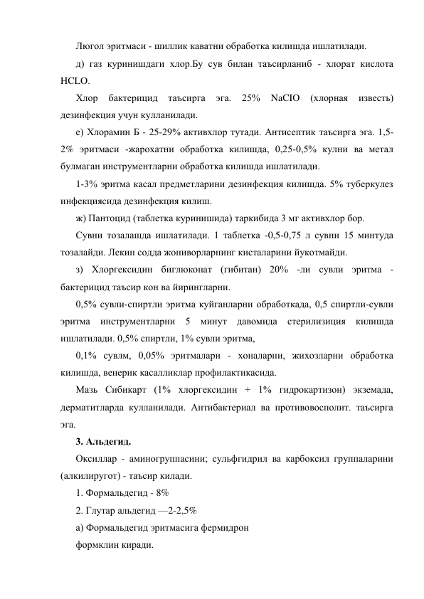 Люгол эритмаси - шиллик каватни обработка килишда ишлатилади. 
д) газ куринишдаги хлор.Бу сув билан таъсирланиб - хлорат кислота 
HCLO. 
Хлор 
бактерицид 
таъсирга 
эга. 
25% 
NaCIO 
(хлорная 
известь) 
дезинфекция учун кулланилади. 
е) Хлорамин Б - 25-29% активхлор тутади. Антисептик таъсирга эга. 1,5-
2% эритмаси -жарохатни обработка килишда, 0,25-0,5% кулни ва метал 
булмаган инструментларни обработка килишда ишлатилади. 
1-3% эритма касал предметларини дезинфекция килишда. 5% туберкулез 
инфекциясида дезинфекция килиш. 
ж) Пантоцид (таблетка куринишида) таркибида 3 мг активхлор бор. 
Сувни тозалашда ишлатилади. 1 таблетка -0,5-0,75 л сувни 15 минтуда 
тозалайди. Лекин содда жониворларнинг кисталарини йукотмайди. 
з) Хлоргексидин биглюконат (гибитан) 20% -ли сувли эритма - 
бактерицид таъсир кон ва йирингларни. 
0,5% сувли-спиртли эритма куйганларни обработкада, 0,5 спиртли-сувли 
эритма инструментларни 5 минут давомида стерилизиция килишда 
ишлатилади. 0,5% спиртли, 1% сувли эритма, 
0,1% сувлм, 0,05% эритмалари - хоналарни, жихозларни обработка 
килишда, венерик касалликлар профилактикасида. 
Мазь Сибикарт (1% хлоргексидин + 1% гидрокартизон) экземада, 
дерматитларда кулланилади. Антибактериал ва противовосполит. таъсирга 
эга. 
3. Альдегид. 
Оксиллар - аминогруппасини; сульфгидрил ва карбоксил группаларини 
(алкилиругот) - таъсир килади. 
1. Формальдегид - 8% 
2. Глутар альдегид —2-2,5% 
а) Формальдегид эритмасига фермидрон 
формклин киради. 
