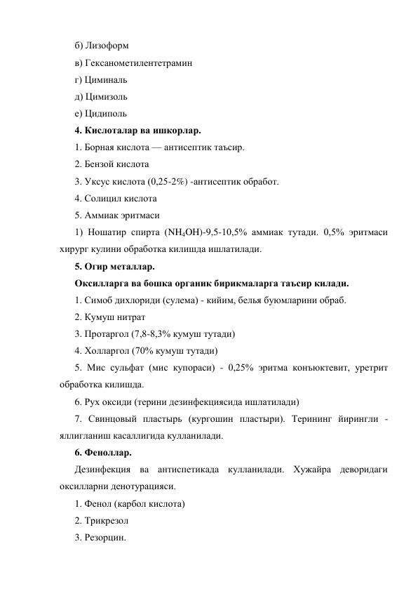 б) Лизоформ 
в) Гексанометилентетрамин 
г) Циминаль 
д) Цимизоль 
е) Цидиполь 
4. Кислоталар ва ишкорлар. 
1. Борная кислота — антисептик таъсир. 
2. Бензой кислота 
3. Уксус кислота (0,25-2%) -антисептик обработ. 
4. Солицил кислота 
5. Аммиак эритмаси 
1) Ношатир спирта (NH4OH)-9,5-10,5% аммиак тутади. 0,5% эритмаси 
хирург кулини обработка килишда ишлатилади. 
5. Огир металлар. 
Оксилларга ва бошка органик бирикмаларга таъсир килади. 
1. Симоб дихлориди (сулема) - кийим, белья буюмларини обраб. 
2. Кумуш нитрат 
3. Протаргол (7,8-8,3% кумуш тутади) 
4. Холларгол (70% кумуш тутади) 
5. Мис сульфат (мис купораси) - 0,25% эритма конъюктевит, уретрит 
обработка килишда. 
6. Рух оксиди (терини дезинфекциясида ишлатилади) 
7. Свинцовый пластырь (кургошин пластыри). Терининг йирингли -
яллигланиш касаллигида кулланилади. 
6. Феноллар. 
Дезинфекция ва антиспетикада кулланилади. Хужайра деворидаги 
оксилларни денотурацияси. 
1. Фенол (карбол кислота) 
2. Трикрезол 
3. Резорцин. 
