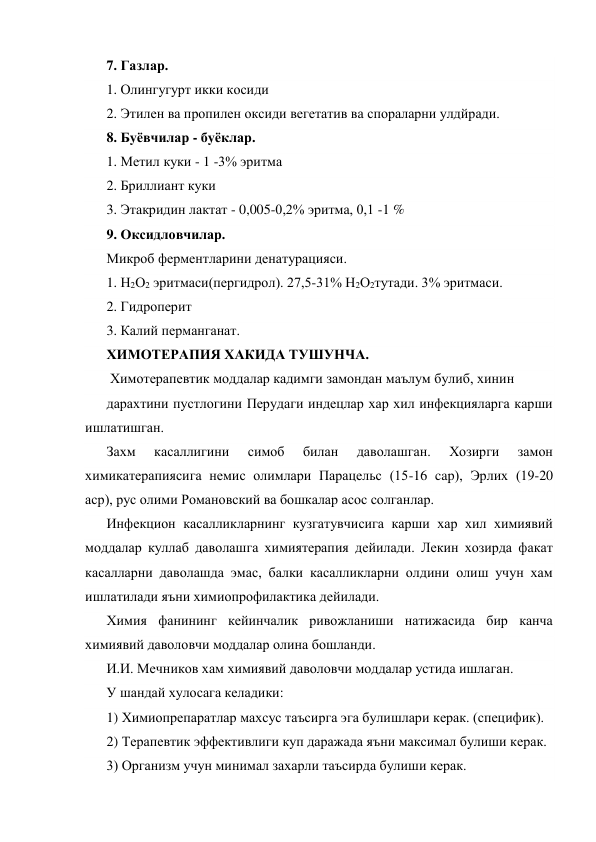7. Газлар. 
1. Олингугурт икки косиди 
2. Этилен ва пропилен оксиди вегетатив ва спораларни улдйради. 
8. Буёвчилар - буёклар. 
1. Метил куки - 1 -3% эритма 
2. Бриллиант куки 
3. Этакридин лактат - 0,005-0,2% эритма, 0,1 -1 % 
9. Оксидловчилар. 
Микроб ферментларини денатурацияси. 
1. Н2О2 эритмаси(пергидрол). 27,5-31% Н2О2тутади. 3% эритмаси. 
2. Гидроперит 
3. Калий перманганат. 
ХИМОТЕРАПИЯ ХАКИДА ТУШУНЧА. 
 Химотерапевтик моддалар кадимги замондан маълум булиб, хинин 
дарахтини пустлогини Перудаги индецлар хар хил инфекцияларга карши 
ишлатишган. 
Захм 
касаллигини 
симоб 
билан 
даволашган. 
Хозирги 
замон 
химикатерапиясига немис олимлари Парацельс (15-16 cap), Эрлих (19-20 
аср), рус олими Романовский ва бошкалар асос солганлар. 
Инфекцион касалликларнинг кузгатувчисига карши хар хил химиявий 
моддалар куллаб даволашга химиятерапия дейилади. Лекин хозирда факат 
касалларни даволашда эмас, балки касалликларни олдини олиш учун хам 
ишлатилади яъни химиопрофилактика дейилади. 
Химия фанининг кейинчалик ривожланиши натижасида бир канча 
химиявий даволовчи моддалар олина бошланди. 
И.И. Мечников хам химиявий даволовчи моддалар устида ишлаган. 
У шандай хулосага келадики: 
1) Химиопрепаратлар махсус таъсирга эга булишлари керак. (специфик). 
2) Терапевтик эффективлиги куп даражада яъни максимал булиши керак. 
3) Организм учун минимал захарли таъсирда булиши керак. 
