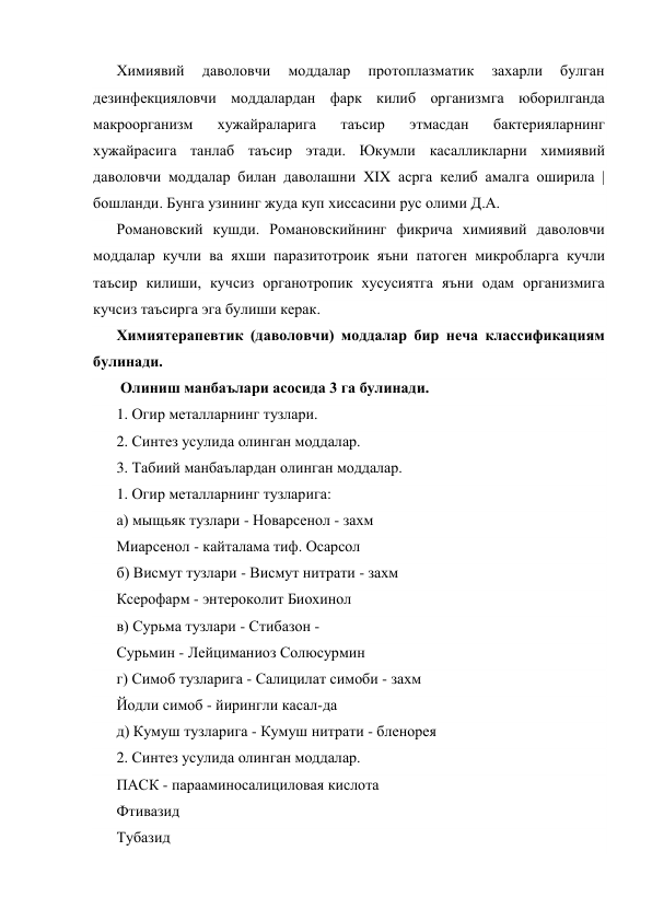 Химиявий 
даволовчи 
моддалар 
протоплазматик 
захарли 
булган 
дезинфекцияловчи моддалардан фарк килиб организмга юборилганда 
макроорганизм 
хужайраларига 
таъсир 
этмасдан 
бактерияларнинг 
хужайрасига танлаб таъсир этади. Юкумли касалликларни химиявий 
даволовчи моддалар билан даволашни XIX асрга келиб амалга оширила |  
бошланди. Бунга узининг жуда куп хиссасини рус олими Д.А. 
Романовский кушди. Романовскийнинг фикрича химиявий даволовчи 
моддалар кучли ва яхши паразитотроик яъни патоген микробларга кучли 
таъсир килиши, кучсиз органотропик хусусиятга яъни одам организмига 
кучсиз таъсирга эга булиши керак. 
Химиятерапевтик (даволовчи) моддалар бир неча классификациям 
булинади. 
 Олиниш манбаълари асосида 3 га булинади. 
1. Огир металларнинг тузлари. 
2. Синтез усулида олинган моддалар. 
3. Табиий манбаълардан олинган моддалар. 
1. Огир металларнинг тузларига: 
а) мыщьяк тузлари - Новарсенол - захм 
Миарсенол - кайталама тиф. Осарсол 
б) Висмут тузлари - Висмут нитрати - захм 
Ксерофарм - энтероколит Биохинол 
в) Сурьма тузлари - Стибазон - 
Сурьмин - Лейциманиоз Солюсурмин 
г) Симоб тузларига - Салицилат симоби - захм 
Йодли симоб - йирингли касал-да 
д) Кумуш тузларига - Кумуш нитрати - бленорея 
2. Синтез усулида олинган моддалар. 
ПАСК - парааминосалициловая кислота 
Фтивазид 
Тубазид 
