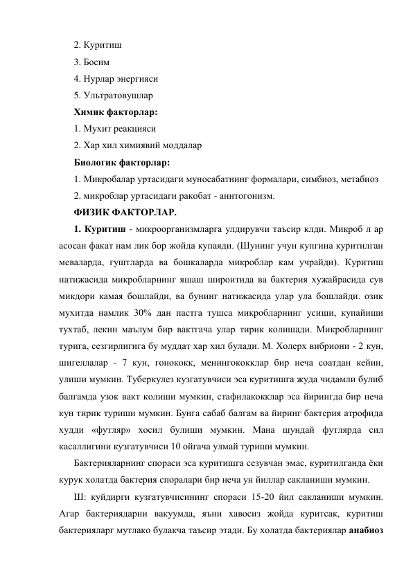 2. Куритиш 
3. Босим 
4. Нурлар энергияси 
5. Ультратовушлар 
Химик факторлар: 
1. Мухит реакцияси 
2. Хар хил химиявий моддалар 
Биологик факторлар: 
1. Микробалар уртасидаги муносабатнинг формалари, симбиоз, метабиоз 
2. микроблар уртасидаги ракобат - аннтогонизм. 
ФИЗИК ФАКТОРЛАР. 
1. Куритиш - микроорганизмларга улдирувчи таъсир клди. Микроб л ар 
асосан факат нам лик бор жойда купаяди. (Шунинг учун купгина куритилган 
меваларда, гуштларда ва бошкаларда микроблар кам учрайди). Куритиш 
натижасида микробларнинг яшаш широитида ва бактерия хужайрасида сув 
микдори камая бошлайди, ва бунинг натижасида улар ула бошлайди. озик 
мухитда намлик 30% дан пастга тушса микробларнинг усиши, купайиши 
тухтаб, лекин маълум бир вактгача улар тирик колишади. Микробларнинг 
турига, сезгирлигига бу муддат хар хил булади. М. Холерх вибриони - 2 кун, 
шигеллалар - 7 кун, гонококк, менингококклар бир неча соатдан кейин, 
улиши мумкин. Туберкулез кузгатувчиси эса куритишга жуда чидамли булиб 
балгамда узок вакт колиши мумкин, стафилакокклар эса йирингда бир неча 
кун тирик туриши мумкин. Бунга сабаб балгам ва йиринг бактерия атрофида 
худди «футляр» хосил булиши мумкин. Мана шундай футлярда сил 
касаллигини кузгатувчиси 10 ойгача улмай туриши мумкин. 
Бактерияларнинг спораси эса куритишга сезувчан эмас, куритилганда ёки 
курук холатда бактерия споралари бир неча ун йиллар сакланиши мумкин. 
Ш: куйдирги кузгатувчисининг спораси 15-20 йил сакланиши мумкин. 
Агар бактериядарни вакуумда, яъни хавосиз жойда куритсак, куритиш 
бактерияларг мутлако булакча таъсир этади. Бу холатда бактериялар анабиоз 
