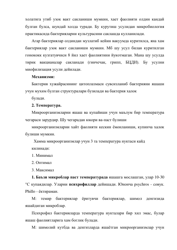 холатига утиб узок вакт сакланиши мумкин, хает фаолияти олдин кандай 
булган булса, шундай холда туради. Бу курутиш усулидан микробиология 
практикасида бактерияларни культурасини саклашда кулланилади. 
Агар бактериялар олдиндан музлатиб кейин вакуумда куритилса, яна хам 
бактериялар узок вакт сакланиши мумкин. Мб шу усул билан куритилган 
гонококк кузгатувчиси 8 йил хает фаолиятини йукотмаган. Мана шу усулда 
тирик вакцианалар сакланади (гинчечак, грипп, БЦДИ). Бу усулни 
миофилизация усули дейилади. 
Механизми: 
Бактерия хужайрасининг цитоплазмаси сувсизланиб бактерияни яшаши 
учун мухим булган структуралари бузилади ва бактерия халок 
булади. 
2. Температура. 
Микроорганизмларни яшаш ва купайиши учун маълум бир температура 
чегараси зарурдир. Шу чегарадан юкори ва-паст булиши 
микроорганизмларни хайт фаолияти кескин ёмонланиши, купинча халок 
булиши мумкин. 
  Хамма микроорганизмлар учун 3 та температура нуктаси кайд 
килинади: 
1. Минимал 
2. Оптимал 
3. Максимал 
1. Баъзи микроблар паст температурада яшашга мослашган, улар 10-30 
°С купаядилар. Уларни психрофиллар дейишади. Юнонча psychros - совук. 
Phillo - ёктираман. 
М: темир бактериялар ёритувчи бактериялар, шимол денгизида 
яшайдиган микроблар. 
Психрофил бактерияларда температура нукталари бир хил эмас, булар 
яшаш фаолиятларига хам боглик булади. 
М: шимолий кутбда ва денгизларда яшаётган микроорганизмлар учун 
