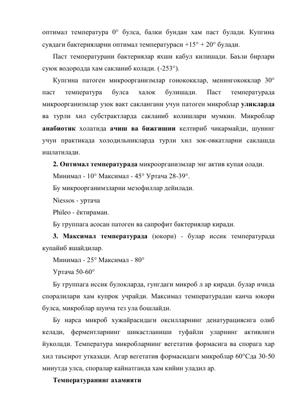оптимал температура 0° булса, балки бундан хам паст булади. Купгина 
сувдаги бактерияларни оптимал температураси +15° + 20° булади. 
Паст температурани бактериялар яхши кабул килишади. Баъзи бирлари 
суюк водородда хам сакланиб колади. (-253°). 
Купгина патоген микроорганизмлар гонококклар, менингококклар 30° 
паст 
температура 
булса 
халок 
булишади. 
Паст 
температурада 
микроорганизмлар узок вакт саклангани учун патоген микроблар уликларда 
ва турли хил субстрактларда сакланиб колишлари мумкин. Микроблар 
анабиотик холатида ачиш ва бижгишни келтириб чикармайди, шунинг 
учун практикада холодильникларда турли хил зок-овкатларни саклашда 
ишлатилади. 
2. Оптимал температурада микроорганизмлар энг актив купая олади. 
Минимал - 10° Максимал - 45° Уртача 28-39°. 
Бу микроорганимзларни мезофиллар дейилади. 
Niessos - уртача 
Phileo - ёктираман. 
Бу группага асосан патоген ва сапрофит бактериялар киради. 
3. Максимал температурада (юкори) - булар иссик температурада 
купайиб яшайдилар. 
Минимал - 25° Максимал - 80° 
Уртача 50-60° 
Бу группага иссик булокларда, гунгдаги микроб л ар киради. булар ичида 
споралилари хам купрок учрайди. Максимал температурадан канча юкори 
булса, микроблар шунча тез ула бошлайди. 
Бу нарса микроб хужайрасидаги оксилларнинг денатурациясига олиб 
келади, ферментларнинг шикастланиши туфайли уларнинг активлиги 
йуколади. Температура микробларнинг вегетатив формасига ва спорага хар 
хил таъсирот утказади. Агар вегетатив формасидаги микроблар 60°Сда 30-50 
минутда улса, споралар кайнатганда хам кийин уладил ар. 
Температуранинг ахамияти 
