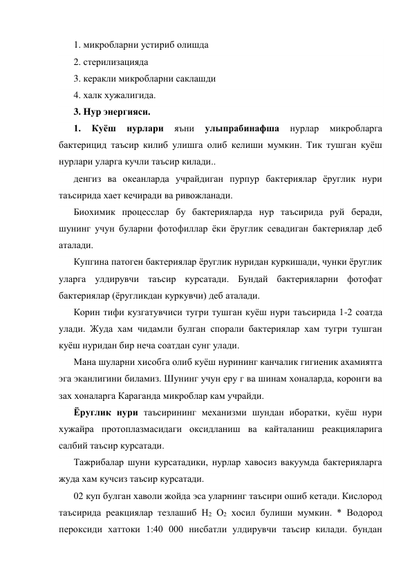 1. микробларни устириб олишда 
2. стерилизацияда 
3. керакли микробларни саклашди 
4. халк хужалигида. 
3. Hyp энергияси. 
1. 
Куёш 
нурлари 
яъни 
улыпрабинафша 
нурлар 
микробларга 
бактерицид таъсир килиб улишга олиб келиши мумкин. Тик тушган куёш 
нурлари уларга кучли таъсир килади.. 
денгиз ва океанларда учрайдиган пурпур бактериялар ёруглик нури 
таъсирида хает кечиради ва ривожланади. 
Биохимик процесслар бу бактерияларда нур таъсирида руй беради, 
шунинг учун буларни фотофиллар ёки ёруглик севадиган бактериялар деб 
аталади. 
Купгина патоген бактериялар ёруглик нуридан куркишади, чунки ёруглик 
уларга улдирувчи таъсир курсатади. Бундай бактерияларни фотофат 
бактериялар (ёругликдан куркувчи) деб аталади. 
Корин тифи кузгатувчиси тугри тушган куёш нури таъсирида 1-2 соатда 
улади. Жуда хам чидамли булган спорали бактериялар хам тугри тушган 
куёш нуридан бир неча соатдан сунг улади. 
Мана шуларни хисобга олиб куёш нурининг канчалик гигиеник ахамиятга 
эга эканлигини биламиз. Шунинг учун еру г ва шинам хоналарда, коронги ва 
зах хоналарга Караганда микроблар кам учрайди. 
Ёруглик нури таъсирининг механизми шундан иборатки, куёш нури 
хужайра протоплазмасидаги оксидланиш ва кайталаниш реакцияларига 
салбий таъсир курсатади. 
Тажрибалар шуни курсатадики, нурлар хавосиз вакуумда бактерияларга 
жуда хам кучсиз таъсир курсатади. 
02 куп булган хаволи жойда эса уларнинг таъсири ошиб кетади. Кислород 
таъсирида реакциялар тезлашиб Н2 О2 хосил булиши мумкин. * Водород 
пероксиди хаттоки 1:40 000 нисбатли улдирувчи таъсир килади. бундан 
