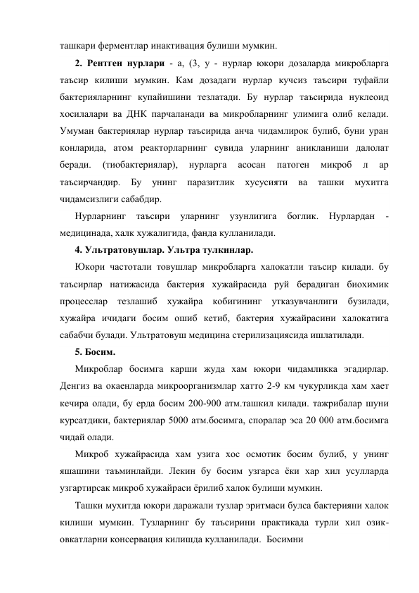 ташкари ферментлар инактивация булиши мумкин. 
2. Рентген нурлари - а, (3, у - нурлар юкори дозаларда микробларга 
таъсир килиши мумкин. Кам дозадаги нурлар кучсиз таъсири туфайли 
бактерияларнинг купайишини тезлатади. Бу нурлар таъсирида нуклеоид 
хосилалари ва ДНК парчаланади ва микробларнинг улимига олиб келади. 
Умуман бактериялар нурлар таъсирида анча чидамлирок булиб, буни уран 
конларида, атом реакторларнинг сувида уларнинг аникланиши далолат 
беради. 
(тиобактериялар), 
нурларга 
асосан 
патоген 
микроб 
л 
ар 
таъсирчандир. 
Бу 
унинг 
паразитлик 
хусусияти 
ва 
ташки 
мухитга 
чидамсизлиги сабабдир. 
Нурларнинг 
таъсири 
уларнинг 
узунлигига 
боглик. Нурлардан 
-
медицинада, халк хужалигида, фанда кулланилади. 
4. Ультратовушлар. Ультра тулкинлар. 
Юкори частотали товушлар микробларга халокатли таъсир килади. бу 
таъсирлар натижасида бактерия хужайрасида руй берадиган биохимик 
процесслар тезлашиб хужайра кобигининг утказувчанлиги бузилади, 
хужайра ичидаги босим ошиб кетиб, бактерия хужайрасини халокатига 
сабабчи булади. Ультратовуш медицина стерилизациясида ишлатилади. 
5. Босим. 
Микроблар босимга карши жуда хам юкори чидамликка эгадирлар. 
Денгиз ва окаенларда микроорганизмлар хатто 2-9 км чукурликда хам хает 
кечира олади, бу ерда босим 200-900 атм.ташкил килади. тажрибалар шуни 
курсатдики, бактериялар 5000 атм.босимга, споралар эса 20 000 атм.босимга 
чидай олади. 
Микроб хужайрасида хам узига хос осмотик босим булиб, у унинг 
яшашини таъминлайди. Лекин бу босим узгарса ёки хар хил усулларда 
узгартирсак микроб хужайраси ёрилиб халок булиши мумкин. 
Ташки мухитда юкори даражали тузлар эритмаси булса бактерияни халок 
килиши мумкин. Тузларнинг бу таъсирини практикада турли хил озик-
овкатларни консервация килишда кулланилади.  Босимни 
