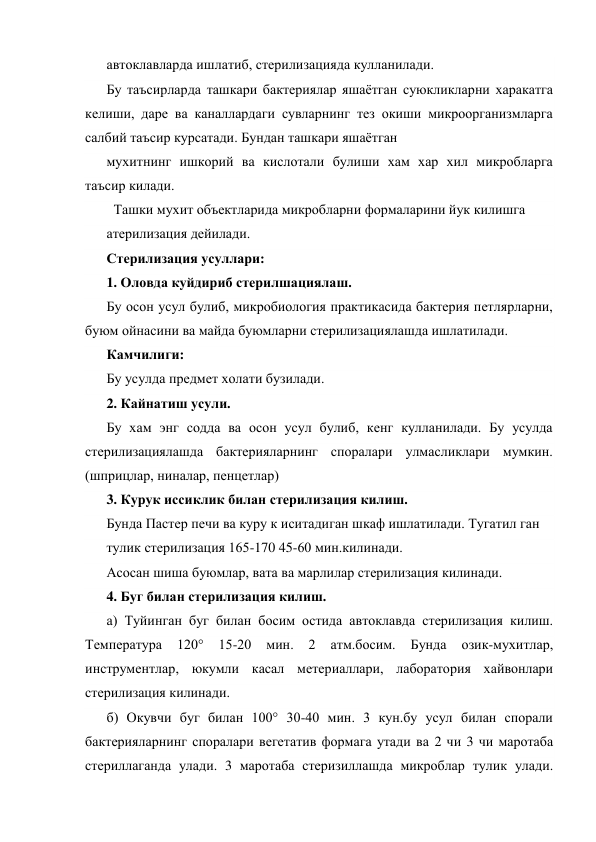 автоклавларда ишлатиб, стерилизацияда кулланилади. 
Бу таъсирларда ташкари бактериялар яшаётган суюкликларни харакатга 
келиши, даре ва каналлардаги сувларнинг тез окиши микроорганизмларга 
салбий таъсир курсатади. Бундан ташкари яшаётган 
мухитнинг ишкорий ва кислотали булиши хам хар хил микробларга 
таъсир килади. 
  Ташки мухит объектларида микробларни формаларини йук килишга 
атерилизация дейилади. 
Стерилизация усуллари: 
1. Оловда куйдириб стерилшациялаш. 
Бу осон усул булиб, микробиология практикасида бактерия петлярларни, 
буюм ойнасини ва майда буюмларни стерилизациялашда ишлатилади. 
Камчилиги: 
Бу усулда предмет холати бузилади. 
2. Кайнатиш усули. 
Бу хам энг содда ва осон усул булиб, кенг кулланилади. Бу усулда 
стерилизациялашда бактерияларнинг споралари улмасликлари мумкин. 
(шприцлар, ниналар, пенцетлар) 
3. Курук иссиклик билан стерилизация килиш. 
Бунда Пастер печи ва куру к иситадиган шкаф ишлатилади. Тугатил ган      
тулик стерилизация 165-170 45-60 мин.килинади. 
Асосан шиша буюмлар, вата ва марлилар стерилизация килинади. 
4. Буг билан стерилизация килиш. 
а) Туйинган буг билан босим остида автоклавда стерилизация килиш. 
Температура 
120° 
15-20 
мин. 
2 
атм.босим. 
Бунда 
озик-мухитлар, 
инструментлар, юкумли касал метериаллари, лаборатория хайвонлари 
стерилизация килинади. 
б) Окувчи буг билан 100° 30-40 мин. 3 кун.бу усул билан спорали 
бактерияларнинг споралари вегетатив формага утади ва 2 чи 3 чи маротаба 
стериллаганда улади. 3 маротаба стеризиллашда микроблар тулик улади. 
