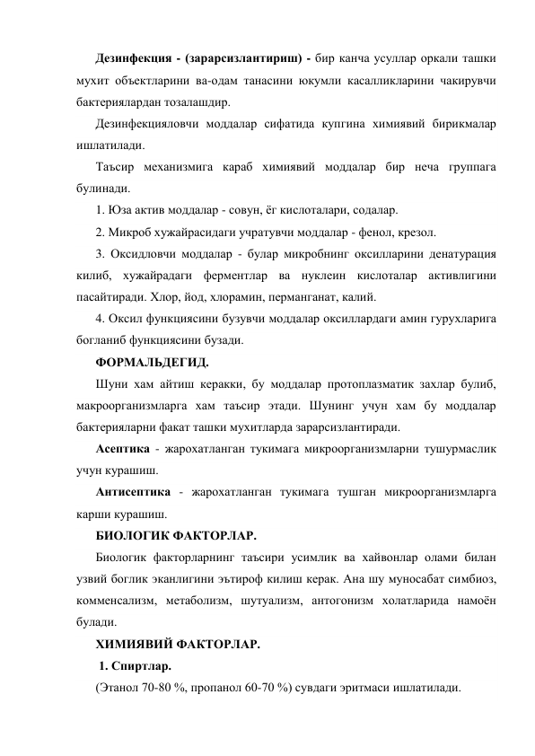 Дезинфекция - (зарарсизлантириш) - бир канча усуллар оркали ташки 
мухит объектларини ва-одам танасини юкумли касалликларини чакирувчи 
бактериялардан тозалашдир. 
Дезинфекцияловчи моддалар сифатида купгина химиявий бирикмалар 
ишлатилади. 
Таъсир механизмига караб химиявий моддалар бир неча группага 
булинади. 
1. Юза актив моддалар - совун, ёг кислоталари, содалар. 
2. Микроб хужайрасидаги учратувчи моддалар - фенол, крезол. 
3. Оксидловчи моддалар - булар микробнинг оксилларини денатурация 
килиб, хужайрадаги ферментлар ва нуклеин кислоталар активлигини 
пасайтиради. Хлор, йод, хлорамин, перманганат, калий. 
4. Оксил функциясини бузувчи моддалар оксиллардаги амин гурухларига 
богланиб функциясини бузади. 
ФОРМАЛЬДЕГИД. 
Шуни хам айтиш керакки, бу моддалар протоплазматик захлар булиб, 
макроорганизмларга хам таъсир этади. Шунинг учун хам бу моддалар 
бактерияларни факат ташки мухитларда зарарсизлантиради. 
Асептика - жарохатланган тукимага микроорганизмларни тушурмаслик 
учун курашиш. 
Антисептика - жарохатланган тукимага тушган микроорганизмларга 
карши курашиш. 
БИОЛОГИК ФАКТОРЛАР. 
Биологик факторларнинг таъсири усимлик ва хайвонлар олами билан 
узвий боглик эканлигини эътироф килиш керак. Ана шу муносабат симбиоз, 
комменсализм, метаболизм, шутуализм, антогонизм холатларида намоён 
булади. 
ХИМИЯВИЙ ФАКТОРЛАР.   
 1. Спиртлар. 
(Этанол 70-80 %, пропанол 60-70 %) сувдаги эритмаси ишлатилади. 
