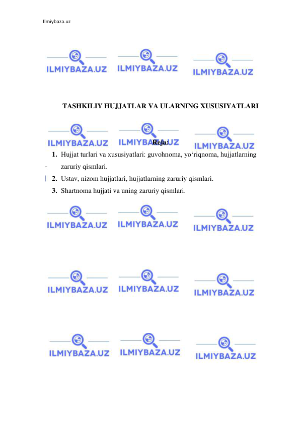 Ilmiybaza.uz 
 
 
 
 
 
 
 
TASHKILIY HUJJATLAR VA ULARNING XUSUSIYATLARI 
 
 
Reja:  
1. Hujjat turlari va xususiyatlari: guvohnoma, yo‘riqnoma, hujjatlarning 
zaruriy qismlari. 
2. Ustav, nizom hujjatlari, hujjatlarning zaruriy qismlari.  
3. Shartnoma hujjati va uning zaruriy qismlari. 
 
 
 
 
 
 
 
 
 
 
