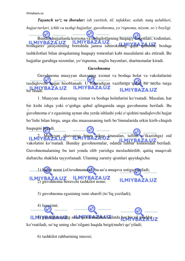 Ilmiybaza.uz 
 
Tayanch so‘z va iboralar: ish yuritish, til, tafakkur, uslub, nutq uslublari, 
hujjat turlari, ichki va tashqi hujjatlar, guvohnoma, yo‘riqnoma, nizom, so‘z boyligi. 
Bunday hujjatlarda korxona va tashqilotlarning huquqiy tomonlari, xodimlari, 
boshqaruv jarayonining borishida jamoa ishtirokining qayd qilinishi, boshqa 
tashkilotlari bilan aloqalarning huquqiy tomonlari kabi masalalarni aks ettiradi. Bu 
hujjatlar guruhiga nizomlar, yo‘riqnoma, majlis bayonlari, shartnomalar kiradi.  
Guvohnoma 
Guvohnoma muayyan shaxsning xizmat va boshqa holat va vakolatlarini 
tasdiqlovchi hujjat hisoblanadi. U bajaradigan vazifasiga qarab bir necha turga 
bo‘linadi. 
1. Muayyan shaxsning xizmat va boshqa holatlarini ko‘rsatadi. Masalan, har 
bir kishi ishga yoki o‘qishga qabul qilinganida unga guvohnoma beriladi. Bu 
guvohnoma o‘z egasining aynan shu yerda ishlashi yoki o‘qishini tasdiqlovchi hujjat 
bo‘lishi bilan birga, unga shu muassasaning turli bo‘linmalarida erkin kirib-chiqish 
huquqini beradi. 
2. Muayyan shaxsning biron ishga (masalan, taftish o‘tkazishga) oid 
vakolatini ko‘rsatadi. Bunday guvohnomalar, odatda rahbar tomonidan beriladi. 
Guvohnomalarning bu turi yonda olib yurishga moslashtirilib, qattiq muqovali 
daftarcha shaklida tayyorlanadi. Ulaming zaruriy qismlari quyidagicha: 
1) hujjat nomi («Guvohnoma»)- bu so‘z muqova ustiga yoziladi; 
2) guvohnoma beruvchi tashkilot nomi; 
3) guvohnoma egasining ismi-sharifi (to‘liq yoziladi); 
4) lavozimi; 
5) guvohnomaning amal qiiish muddati (odatda har bir yil muddat 
ko‘rsatiladi, so‘ng uning cho‘zilgani haqida beigi(muhr) qo‘yiladi; 
6) tashkilot rahbarining imzosi; 
