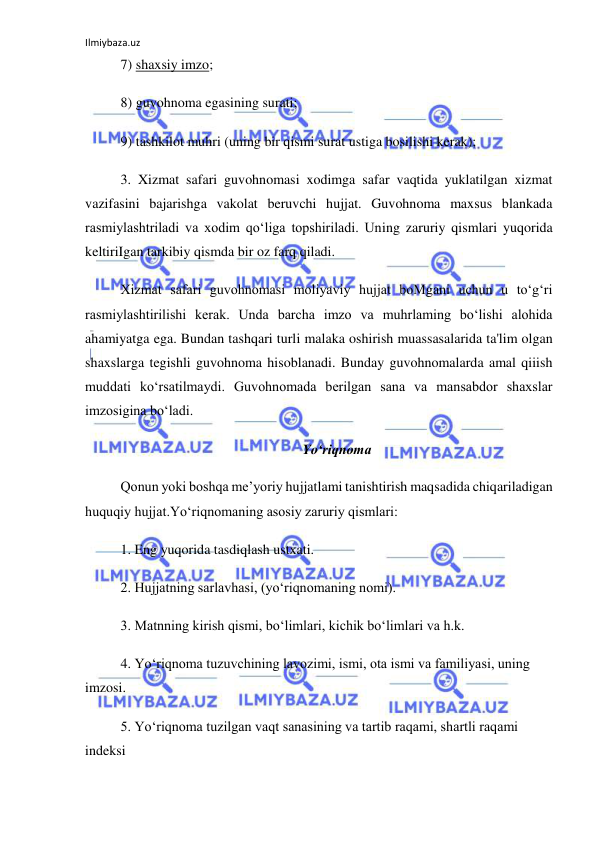 Ilmiybaza.uz 
 
7) shaxsiy imzo; 
8) guvohnoma egasining surati; 
9) tashkilot muhri (uning bir qismi surat ustiga bosilishi kerak); 
3. Xizmat safari guvohnomasi xodimga safar vaqtida yuklatilgan xizmat 
vazifasini bajarishga vakolat beruvchi hujjat. Guvohnoma maxsus blankada 
rasmiylashtriladi va xodim qo‘liga topshiriladi. Uning zaruriy qismlari yuqorida 
keltiriIgan tarkibiy qismda bir oz farq qiladi. 
Xizmat safari guvohnomasi moliyaviy hujjat boMgani uchun u to‘g‘ri 
rasmiylashtirilishi kerak. Unda barcha imzo va muhrlaming bo‘lishi alohida 
ahamiyatga ega. Bundan tashqari turli malaka oshirish muassasalarida ta'lim olgan 
shaxslarga tegishli guvohnoma hisoblanadi. Bunday guvohnomalarda amal qiiish 
muddati ko‘rsatilmaydi. Guvohnomada berilgan sana va mansabdor shaxslar 
imzosigina bo‘ladi. 
Yo‘riqnoma 
Qonun yoki boshqa me’yoriy hujjatlami tanishtirish maqsadida chiqariladigan 
huquqiy hujjat.Yo‘riqnomaning asosiy zaruriy qismlari: 
1. Eng yuqorida tasdiqlash ustxati. 
2. Hujjatning sarlavhasi, (yo‘riqnomaning nomi). 
3. Matnning kirish qismi, bo‘limlari, kichik bo‘limlari va h.k. 
4. Yo‘riqnoma tuzuvchining lavozimi, ismi, ota ismi va familiyasi, uning 
imzosi. 
5. Yo‘riqnoma tuzilgan vaqt sanasining va tartib raqami, shartli raqami 
indeksi 
