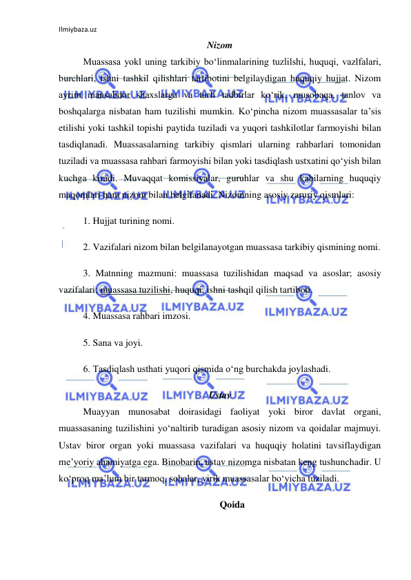 Ilmiybaza.uz 
 
Nizom 
Muassasa yokl uning tarkibiy bo‘linmalarining tuzlilshi, huquqi, vazlfalari, 
burchlari, ishni tashkil qilishlari tartibotini belgilaydigan huquqiy hujjat. Nizom 
ayrim mansabdor shaxslarga va turli tadbirlar ko‘rik, musobaqa, tanlov va 
boshqalarga nisbatan ham tuzilishi mumkin. Ko‘pincha nizom muassasalar ta’sis 
etilishi yoki tashkil topishi paytida tuziladi va yuqori tashkilotlar farmoyishi bilan 
tasdiqlanadi. Muassasalarning tarkibiy qismlari ularning rahbarlari tomonidan 
tuziladi va muassasa rahbari farmoyishi bilan yoki tasdiqlash ustxatini qo‘yish bilan 
kuchga kiradi. Muvaqqat komissiyalar, guruhlar va shu kabilarning huquqiy 
maqomlari ham nizom bilan belgilanadi. Nizomning asosiy zaruriy qismlari: 
1. Hujjat turining nomi. 
2. Vazifalari nizom bilan belgilanayotgan muassasa tarkibiy qismining nomi. 
3. Matnning mazmuni: muassasa tuzilishidan maqsad va asoslar; asosiy 
vazifalari; muassasa tuzilishi, huquqi, ishni tashqil qilish tartiboti. 
4. Muassasa rahbari imzosi. 
5. Sana va joyi. 
6. Tasdiqlash usthati yuqori qismida o‘ng burchakda joylashadi. 
Ustav 
Muayyan munosabat doirasidagi faoliyat yoki biror davlat organi, 
muassasaning tuzilishini yo‘naltirib turadigan asosiy nizom va qoidalar majmuyi. 
Ustav biror organ yoki muassasa vazifalari va huquqiy holatini tavsiflaydigan 
me’yoriy ahamiyatga ega. Binobarin, ustav nizomga nisbatan keng tushunchadir. U 
ko‘proq ma’lum bir tarmoq, sohalar, yirik muassasalar bo‘yicha tuziladi. 
Qoida 
