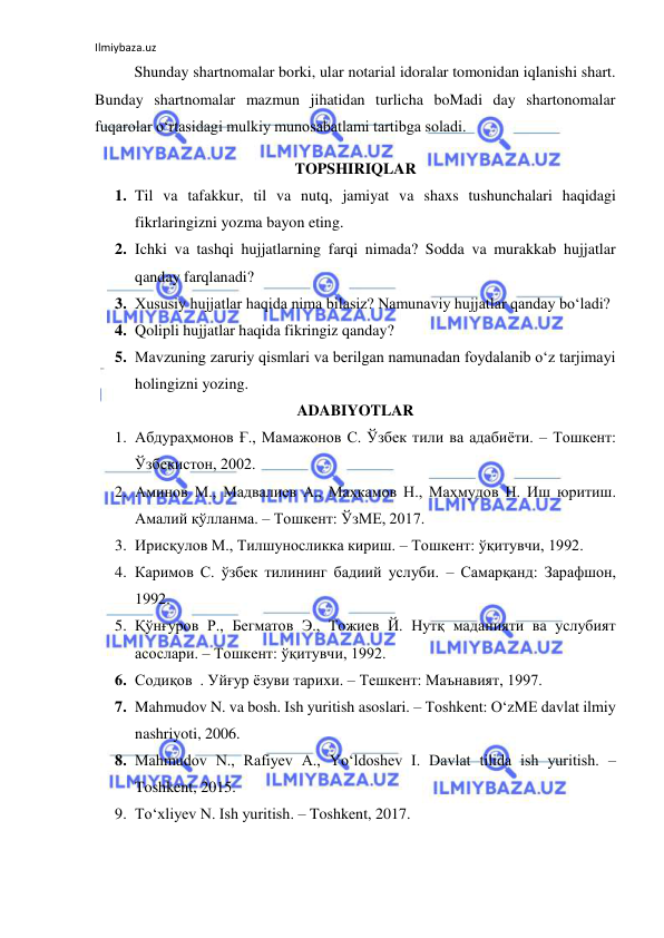 Ilmiybaza.uz 
 
Shunday shartnomalar borki, ular notarial idoralar tomonidan iqlanishi shart. 
Bunday shartnomalar mazmun jihatidan turlicha boMadi day shartonomalar 
fuqarolar o‘rtasidagi mulkiy munosabatlami tartibga soladi. 
TOPSHIRIQLAR 
1. Til va tafakkur, til va nutq, jamiyat va shaxs tushunchalari haqidagi 
fikrlaringizni yozma bayon eting. 
2. Ichki va tashqi hujjatlarning farqi nimada? Sodda va murakkab hujjatlar 
qanday farqlanadi? 
3. Xususiy hujjatlar haqida nima bilasiz? Namunaviy hujjatlar qanday bo‘ladi? 
4. Qolipli hujjatlar haqida fikringiz qanday? 
5. Mavzuning zaruriy qismlari va berilgan namunadan foydalanib o‘z tarjimayi 
holingizni yozing. 
ADABIYOTLAR 
1. Абдураҳмонов Ғ., Мамажонов С. Ўзбек тили ва адабиёти. – Тошкент: 
Ўзбекистон, 2002.  
2. Аминов М., Мадвалиев А., Маҳкамов Н., Маҳмудов Н. Иш юритиш. 
Амалий қўлланма. – Тошкент: ЎзМЕ, 2017. 
3. Ирисқулов М., Тилшуносликка кириш. – Тошкент: ўқитувчи, 1992. 
4. Каримов С. ўзбек тилининг бадиий услуби. – Самарқанд: Зарафшон, 
1992. 
5. Қўнғуров Р., Бегматов Э., Тожиев Й. Нутқ маданияти ва услубият 
асослари. – Тошкент: ўқитувчи, 1992. 
6. Содиқов  . Уйғур ёзуви тарихи. – Тешкент: Маънавият, 1997. 
7. Mahmudov N. va bosh. Ish yuritish asoslari. – Toshkent: O‘zME davlat ilmiy 
nashriyoti, 2006. 
8. Mahmudov N., Rafiyev A., Yo‘ldoshev I. Davlat tilida ish yuritish. – 
Toshkent, 2015. 
9. To‘xliyev N. Ish yuritish. – Toshkent, 2017. 
