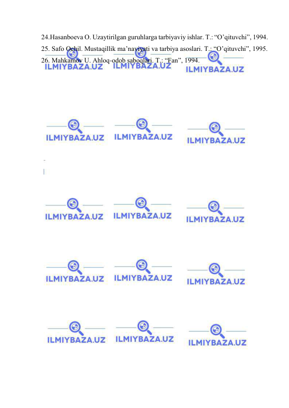  
 
24. Hаsаnbоеvа О. Uzаytirilgаn guruhlаrgа tаrbiyaviy ishlаr. T.: “O’qituvchi”, 1994. 
25.  Sаfо Оchil. Mustаqillik mа’nаviyati vа tаrbiya аsоslаri. T.: “O’qituvchi”, 1995. 
26.  Mаhkаmоv U. Аhlоq-оdоb sаbоqlаri. T.: “Fаn”, 1994. 
 
 
 
