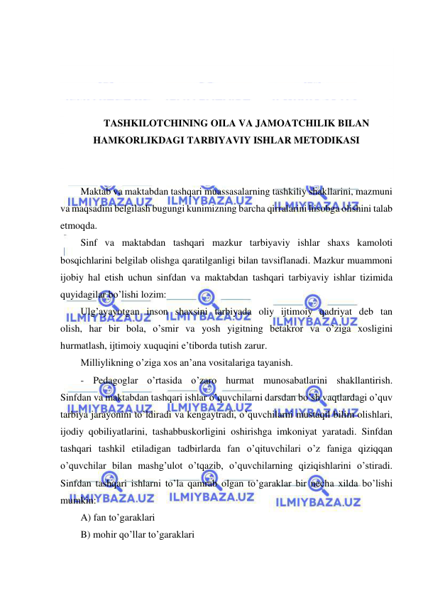  
 
 
 
 
 
TASHKILOTCHINING OILA VA JAMOATCHILIK BILAN 
HAMKORLIKDAGI TARBIYAVIY ISHLAR METODIKASI 
 
 
Maktab va maktabdan tashqari muassasalarning tashkiliy shakllarini, mazmuni 
va maqsadini belgilash bugungi kunimizning barcha qirralarini hisobga olishini talab 
etmoqda. 
Sinf va maktabdan tashqari mazkur tarbiyaviy ishlar shaxs kamoloti 
bosqichlarini belgilab olishga qaratilganligi bilan tavsiflanadi. Mazkur muammoni 
ijobiy hal etish uchun sinfdan va maktabdan tashqari tarbiyaviy ishlar tizimida 
quyidagilar bo’lishi lozim: 
Ulg’ayayotgan inson shaxsini tarbiyada oliy ijtimoiy qadriyat deb tan 
olish, har bir bola, o’smir va yosh yigitning betakror va o’ziga xosligini 
hurmatlash, ijtimoiy xuquqini e’tiborda tutish zarur. 
Milliylikning o’ziga xos an’ana vositalariga tayanish. 
- Pedagoglar o’rtasida o’zaro hurmat munosabatlarini shakllantirish. 
Sinfdan va maktabdan tashqari ishlar o’quvchilarni darsdan bo’sh vaqtlardagi o’quv 
tarbiya jarayonini to’ldiradi va kengaytradi, o’quvchilarni mustaqil bilim olishlari, 
ijodiy qobiliyatlarini, tashabbuskorligini oshirishga imkoniyat yaratadi. Sinfdan 
tashqari tashkil etiladigan tadbirlarda fan o’qituvchilari o’z faniga qiziqqan 
o’quvchilar bilan mashg’ulot o’tqazib, o’quvchilarning qiziqishlarini o’stiradi. 
Sinfdan tashqari ishlarni to’la qamrab olgan to’garaklar bir necha xilda bo’lishi 
mumkin: 
A) fan to’garaklari 
B) mohir qo’llar to’garaklari 
