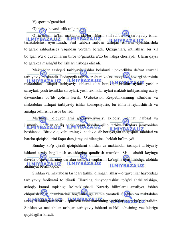  
 
V) sport to’garaklari 
G) badiiy havaskorlik to’garagi 
O’rta umum ta’lim maktablarida bu ishlarni sinf rahbari va tarbiyaviy ishlar 
tashkilotchisi uyushtiradi. Sinf rahbari sinfdan tashqari ishlarni uyushtirishda 
to’garak rahbarlariga yaqindan yordam beradi. Qiziqishlari, intilishlari bir xil 
bo’lgan o’z o’quvchilarini biror to’garakka a’zo bo’lishga chorlaydi. Ularni qaysi 
to’garakda mashg’ul bo’lishlari hisboga olinadi. 
Maktabdan tashqari tarbiyaviy ishlar bolalarni ijodkorlikka da’vat etuvchi 
tarbiyaviy maskandir. Pedagogik tajribalar shuni ko’rsatmoqdaki, hozirgi sharoitda 
maktabdan tashqari tarbiyaviy ishlarni olib boruvchi bolalar uylari, yoshlar 
saroylari, yosh texniklar saroylari, yosh texniklar uylari maktab tarbiyasining uzviy 
davomchisi bo’lib qolishi kerak. O’zbekiston Respublikasining «Sinfdan va 
maktabdan tashqari tarbiyaviy ishlar konsepsiyasi», bu ishlarni rejalashtirish va 
amalga oshirishda asos bo’ladi. 
Ma’lumki, o’quvchilarni g’oyaviy-siyosiy, axloqiy, mehnat, nafosat va 
jismoniy jihatdan to’liq shakllangan kishilar qilib tarbiyalash dars jarayonidan 
boshlanadi. Biroq o’quvchilarning kundalik o’sib borayotgan ehtiyojlari, talablari va 
barcha qiziqishlarini faqat dars jarayoni bilangina cheklab bo’lmaydi. 
Bunday ko’p qirrali qiziqishlarni sinfdan va maktabdan tashqari tarbiyaviy 
ishlarni uzviy bog’lanish asosidagina qondirish mumkin. SHu sababli keyinga 
davrda o’quvchilarning darsdan tashqari vaqtlarini ko’ngilli uyushtirishga alohida 
ahamiyat berilmoqda. 
Sinfdan va maktabdan tashqari tashkil qilingan ishlar – o’quvchilar hayotidagi 
tarbiyaviy faoliyatni to’ldiradi. Ularning dunyoqarashini to’g’ri shakllanishiga, 
axloqiy kamol topishiga ko’maklashadi. Nazariy bilimlarni amaliyot, ishlab 
chiqarish bilan chambarchas bog’lanishiga zamin yaratadi. Sinfdan va maktabdan 
tashqari ishlarga rahbarlik qiluvchi tashkilotchining vazifalari ham ko’p qirralidir. 
Sinfdan va maktabdan tashqari tarbiyaviy ishlarni tashkilotchisining vazifalariga 
quyidagilar kiradi: 
