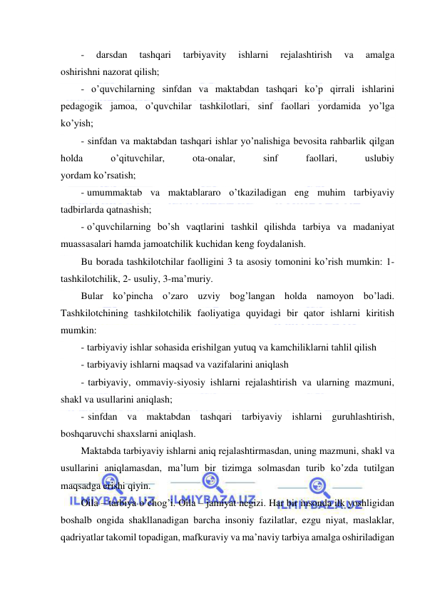  
 
- 
darsdan 
tashqari 
tarbiyavity 
ishlarni 
rejalashtirish 
va 
amalga 
oshirishni nazorat qilish; 
- o’quvchilarning sinfdan va maktabdan tashqari ko’p qirrali ishlarini 
pedagogik jamoa, o’quvchilar tashkilotlari, sinf faollari yordamida yo’lga 
ko’yish; 
- sinfdan va maktabdan tashqari ishlar yo’nalishiga bevosita rahbarlik qilgan 
holda 
o’qituvchilar, 
ota-onalar, 
sinf 
faollari, 
uslubiy 
yordam ko’rsatish; 
- umummaktab va maktablararo o’tkaziladigan eng muhim tarbiyaviy 
tadbirlarda qatnashish; 
- o’quvchilarning bo’sh vaqtlarini tashkil qilishda tarbiya va madaniyat 
muassasalari hamda jamoatchilik kuchidan keng foydalanish. 
Bu borada tashkilotchilar faolligini 3 ta asosiy tomonini ko’rish mumkin: 1-
tashkilotchilik, 2- usuliy, 3-ma’muriy. 
Bular ko’pincha o’zaro uzviy bog’langan holda namoyon bo’ladi. 
Tashkilotchining tashkilotchilik faoliyatiga quyidagi bir qator ishlarni kiritish 
mumkin: 
- tarbiyaviy ishlar sohasida erishilgan yutuq va kamchiliklarni tahlil qilish  
- tarbiyaviy ishlarni maqsad va vazifalarini aniqlash 
- tarbiyaviy, ommaviy-siyosiy ishlarni rejalashtirish va ularning mazmuni, 
shakl va usullarini aniqlash; 
- sinfdan va maktabdan tashqari tarbiyaviy ishlarni guruhlashtirish, 
boshqaruvchi shaxslarni aniqlash. 
Maktabda tarbiyaviy ishlarni aniq rejalashtirmasdan, uning mazmuni, shakl va 
usullarini aniqlamasdan, ma’lum bir tizimga solmasdan turib ko’zda tutilgan 
maqsadga erishi qiyin. 
Oila – tarbiya o’chog’i. Oila – jamiyat negizi. Har bir insonda ilk yoshligidan 
boshalb ongida shakllanadigan barcha insoniy fazilatlar, ezgu niyat, maslaklar, 
qadriyatlar takomil topadigan, mafkuraviy va ma’naviy tarbiya amalga oshiriladigan 
