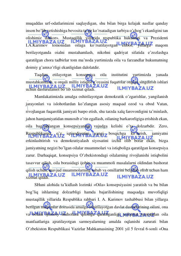  
 
muqaddas urf-odatlarimizni saqlaydigan, shu bilan birga kelajak nasllar qanday 
inson bo’lib yetishishiga bevosita ta’sir ko’rsatadigan tarbiya o’chog’i ekanligini tan 
olishimiz darkor». Mustaqillik yillarida respublika hukumati va Prezidenti 
I.A.Karimov 
tomonidan 
oilaga 
ko’rsatilayotgan 
etibor, 
yillarga 
maqom 
berilayotganda oialni mustahamlash, nikohni qadriyat sifatida e’zozlashga 
qaratilgan chora tadbirlar tom ma’noda yurtimizda oila va farzandlar hukumatning 
doimiy g’amxo’rligi ekanligidan dalolatdir. 
Taqdim 
etilayotgan 
konsepsiya 
oila 
institutini 
yurtimizda 
yanada 
mustahkamlash, u orqali milliy istiqlol g’oyasini fuqarolar ongiga singdirish ishlari 
uchun dasturulamol bo’lib xizmat qiladi. 
Mamlakatimizda amalga oshirilayotgan demokratik o’zgarishlar, yangilanish 
jarayonlari va islohotlardan ko’zlangan asosiy maqsad ozod va obod Vatan, 
rivojlangan fuqarolik jamiyati barpo etish, shu tarzda xalq farovonligini ta’minlash, 
jahon hamjamiyatidan munosib o’rin egallash, oilaning barkarorligiga erishish ekan, 
oila bag’ishlangan konsepsiyaning vujudga kelishi o’ta dolzarbdir. Zero, 
Respublikamiz 
o’z 
iqtisodiyotini 
yangi 
bosqichga 
ko’tarish, 
jamiyatni 
erkinlashtirish va demokratiyalash siyosatini izchil olib borar ekan, bizga 
jamiyatning negizi bo’lgan oilalar muammolari va istiqboliga qaratilgan konsepsiya 
zarur. Darhaqiqat, konsepsiya O’zbekistondagi oilalarning rivojlanishi istiqbolini 
tasavvur qilish, oila borasidagi ijobiy va muammoli masalalarni oldindan bashorat 
qilish uchun, mavjud muammolarning sabab va omillarini belgilab olish uchun ham 
xizmat qiladi. 
SHuni alohida ta’kidlash lozimki «Oila» konsepsiyasini yaratish va bu bilan 
bog’liq ishlarning dolzarbligi hamda bajarilishining maqsadga muvofiqligi 
mustaqillik yillarida Respublika rahbari I. A. Karimov tashabbusi bilan yillarga 
berilgan maqomlar doirasida amalga oshirilayotgan davlat dasturlarining oilani, ona 
va bolani ijtimoiy muhofaza qilishga qaratilganligi, xukumat tomonidan oila 
manfaatlariga ajratilayotgan sarmoyalarning amalda oqlanishi zarurati bilan 
O’zbekiston Respublikasi Vazirlar Mahkamasining 2001 yil 5 fevral 6-sonli «Ona 
