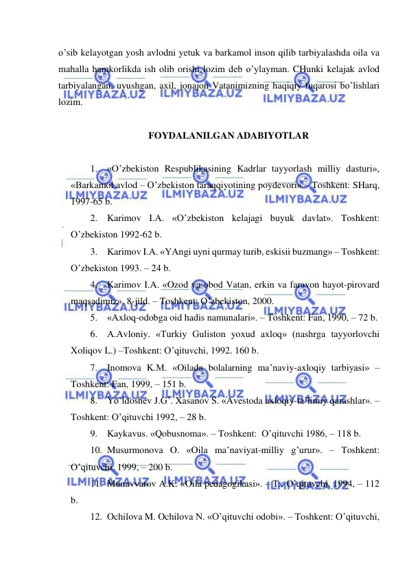  
 
o’sib kelayotgan yosh avlodni yetuk va barkamol inson qilib tarbiyalashda oila va 
mahalla hamkorlikda ish olib orishi lozim deb o’ylayman. CHunki kelajak avlod 
tarbiyalangan, uyushgan, axil, jonajon Vatanimizning haqiqiy fuqarosi bo’lishlari 
lozim. 
 
FOYDALANILGAN ADABIYOTLAR 
 
1. «O’zbekiston Respublikasining Kadrlar tayyorlash milliy dasturi», 
«Barkamol avlod – O’zbekiston taraqqiyotining poydevori» – Toshkent: SHarq, 
1997-65 b. 
2. Karimov I.A. «O’zbekiston kelajagi buyuk davlat». Toshkent: 
O’zbekiston 1992-62 b. 
3. Karimov I.A. «YAngi uyni qurmay turib, eskisii buzmang» – Toshkent: 
O’zbekiston 1993. – 24 b. 
4. Karimov I.A. «Ozod va obod Vatan, erkin va faravon hayot-pirovard 
maqsadimiz». 8-jild. – Toshkent: O’zbekiston, 2000. 
5. «Axloq-odobga oid hadis namunalari». – Toshkent: Fan, 1990, – 72 b. 
6. A.Avloniy. «Turkiy Guliston yoxud axloq» (nashrga tayyorlovchi 
Xoliqov L.) –Toshkent: O’qituvchi, 1992. 160 b. 
7. Inomova K.M. «Oilada bolalarning ma’naviy-axloqiy tarbiyasi» –
Toshkent: Fan, 1999, – 151 b. 
8. Yo’ldoshev J.G’. Xasanov S. «Avestoda axloqiy-ta’limiy qarashlar». –
Toshkent: O’qituvchi 1992, – 28 b. 
9. Kaykavus. «Qobusnoma». – Toshkent:  O’qituvchi 1986, – 118 b. 
10. Musurmonova O. «Oila ma’naviyat-milliy g’urur». – Toshkent: 
O’qituvchi. 1999, – 200 b. 
11. Munavvarov A.K. «Oila pedagogikasi». – T.: O’qituvchi, 1994, – 112 
b. 
12. Ochilova M. Ochilova N. «O’qituvchi odobi». – Toshkent: O’qituvchi, 
