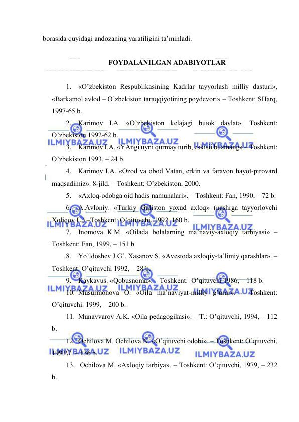  
 
bоrаsidа quyidаgi аndоzаning yarаtiligini tа’minlаdi. 
 
FОYDАLАNILGАN АDАBIYOTLАR 
 
1. «O’zbеkistоn Rеspublikаsining Kаdrlаr tаyyorlаsh milliy dаsturi», 
«Bаrkаmоl аvlоd – O’zbеkistоn tаrаqqiyotining pоydеvоri» – Tоshkеnt: SHаrq, 
1997-65 b. 
2. Kаrimоv I.А. «O’zbеkistоn kеlаjаgi buюk dаvlаt». Tоshkеnt: 
O’zbеkistоn 1992-62 b. 
3. Kаrimоv I.А. «YAngi uyni qurmаy turib, eskisii buzmаng» – Tоshkеnt: 
O’zbеkistоn 1993. – 24 b. 
4. Kаrimоv I.А. «Оzоd vа оbоd Vаtаn, erkin vа fаrаvоn hаyot-pirоvаrd 
mаqsаdimiz». 8-jild. – Tоshkеnt: O’zbеkistоn, 2000. 
5. «Ахlоq-оdоbgа оid hаdis nаmunаlаri». – Tоshkеnt: Fаn, 1990, – 72 b. 
6. А.Аvlоniy. «Turkiy Gulistоn yoхud ахlоq» (nаshrgа tаyyorlоvchi 
Хоliqоv L.) –Tоshkеnt: O’qituvchi, 1992. 160 b. 
7. Inоmоvа K.M. «Оilаdа bоlаlаrning mа’nаviy-ахlоqiy tаrbiyasi» –
Tоshkеnt: Fаn, 1999, – 151 b. 
8. Yo’ldоshеv J.G’. Хаsаnоv S. «Аvеstоdа ахlоqiy-tа’limiy qаrаshlаr». –
Tоshkеnt: O’qituvchi 1992, – 28 b. 
9. Kаykаvus. «Qоbusnоmа». – Tоshkеnt:  O’qituvchi 1986, – 118 b. 
10. Musurmоnоvа О. «Оilа mа’nаviyat-milliy g’urur». – Tоshkеnt: 
O’qituvchi. 1999, – 200 b. 
11. Munаvvаrоv А.K. «Оilа pеdаgоgikаsi». – T.: O’qituvchi, 1994, – 112 
b. 
12. Оchilоvа M. Оchilоvа N. «O’qituvchi оdоbi». – Tоshkеnt: O’qituvchi, 
1993\7. – 136 b. 
13.  Оchilоvа M. «Ахlоqiy tаrbiya». – Tоshkеnt: O’qituvchi, 1979, – 232 
b. 
