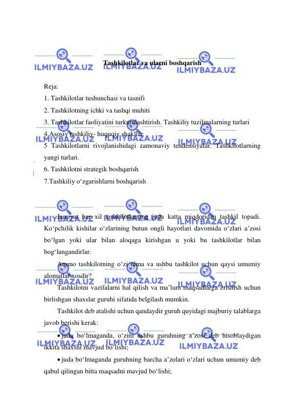  
 
 
 
Tashkilotlar va ularni boshqarish 
 
Reja: 
1. Tashkilotlar tushunchasi va tasnifi 
2. Tashkilotning ichki va tashqi muhiti 
3. Tashkilotlar faoliyatini turkumlashtirish. Tashkiliy tuzilmalarning turlari 
4.Asosiy tashkiliy- huquqiy shakllar 
5 Tashkilotlarni rivojlanishidagi zamonaviy tendensiyalar. Tashkilotlarning 
yangi turlari.  
6. Tashkilotni strategik boshqarish 
7.Tashkiliy o‘zgarishlarni boshqarish 
 
 
Jamiyat har xil tashkilotlarning juda katta miqdoridan tashkil topadi. 
Ko‘pchilik kishilar o‘zlarining butun ongli hayotlari davomida o‘zlari a’zosi 
bo‘lgan yoki ular bilan aloqaga kirishgan u yoki bu tashkilotlar bilan 
bog‘langandirlar. 
Ammo tashkilotning o‘zi nima va ushbu tashkilot uchun qaysi umumiy 
alomatlar xosdir? 
Tashkilotni vazifalarni hal qilish va ma’lum maqsadlarga erishish uchun 
birlishgan shaxslar guruhi sifatida belgilash mumkin. 
Tashkilot deb atalishi uchun qandaydir guruh quyidagi majburiy talablarga 
javob berishi kerak: 
 juda bo‘lmaganda, o‘zini ushbu guruhning a’zosi deb hisoblaydigan 
ikkita shaxsni mavjud bo‘lishi; 
 juda bo‘lmaganda guruhning barcha a’zolari o‘zlari uchun umumiy deb 
qabul qilingan bitta maqsadni mavjud bo‘lishi; 
